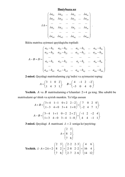 Ilmiybaza.uz 
11
12
1
1
21
22
2
2
1
2
1
2
...
...
...
...
...
...
...
...
...
...
.
...
...
...
...
...
...
...
...
...
...
j
n
j
n
i
i
ij
in
m
m
mj
mn
a
a
a
a
a
a
a
a
A
a
a
a
a
a
a
a
a

























 











 
 
Ikkita matritsa ayirmasi quyidagicha topiladi: 
11
11
12
12
1
1
1
1
21
21
22
22
2
2
2
2
1
1
2
2
1
1
2
2
...
...
...
...
...
...
...
...
...
...
.
...
...
...
...
...
...
...
...
...
...
j
j
n
n
j
j
n
n
i
i
i
i
ij
ij
in
in
m
m
m
m
mj
mj
mn
mn
a
b
a
b
a
b
a
b
a
b
a
b
a
b
a
b
A
B
D
a
b
a
b
a
b
a
b
a
b
a
b
a
b
a
b


















 



















 
 
2-misol. Quyidagi matritsalarning yigʻindisi va ayirmasini toping: 
3
1
0
2
4
1
2
2
,
.
1
4
3
1
3
0
4
0
A
B

















 
 
Yechish. A va B matritsalarning oʻlchamlari 2 4
  ga teng. Shu sababli bu 
matritsalarni qoʻshish va ayirish mumkin. Ta’rifga asosan 
3
4
1 1
0
2
2
2
7
0
2
0 ;
1 3
4
0
3
4
1
0
2
4
7
1
A
B
























 
3
4
1 1
0
2
2
2
1
2
2
4 .
1
3
4
0
3
4
1
0
4
4
1
1
A
B


























 
 
3-misol. Quyidagi A matritsani 
  2
 soniga koʻpaytiring:
 
2
3
8
2 .
7
6
A




 





 
 
Yechish. 
2
3
2 2
2 3
4
6
2
2
8
2
2 8
2 2
16
4 .
7
6
2 7
2 6
14
12
A
A











































 
