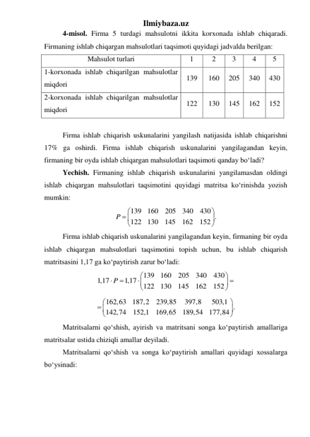 Ilmiybaza.uz 
 
4-misol. Firma 5 turdagi mahsulotni ikkita korxonada ishlab chiqaradi. 
Firmaning ishlab chiqargan mahsulotlari taqsimoti quyidagi jadvalda berilgan: 
Mahsulot turlari 
1 
2 
3 
4 
5 
1-korxonada ishlab chiqarilgan mahsulotlar 
miqdori 
139 
160 
205 
340 
430 
2-korxonada ishlab chiqarilgan mahsulotlar 
miqdori 
122 
130 
145 
162 
152 
 
 
Firma ishlab chiqarish uskunalarini yangilash natijasida ishlab chiqarishni 
17% ga oshirdi. Firma ishlab chiqarish uskunalarini yangilagandan keyin, 
firmaning bir oyda ishlab chiqargan mahsulotlari taqsimoti qanday boʻladi? 
 
Yechish. Firmaning ishlab chiqarish uskunalarini yangilamasdan oldingi 
ishlab chiqargan mahsulotlari taqsimotini quyidagi matritsa koʻrinishda yozish 
mumkin: 
139
160
205
340
430 .
122
130
145
162
152
P


 



 
 
Firma ishlab chiqarish uskunalarini yangilagandan keyin, firmaning bir oyda 
ishlab chiqargan mahsulotlari taqsimotini topish uchun, bu ishlab chiqarish 
matritsasini 1,17 ga koʻpaytirish zarur boʻladi: 
139
160
205
340
430
1,17
1,17
122
130
145
162
152
P










        
 
162,63
187,2
239,85
397,8
503,1 .
142,74
152,1
169,65
189,54
177,84


 



 
 
Matritsalarni qoʻshish, ayirish va matritsani songa koʻpaytirish amallariga 
matritsalar ustida chiziqli amallar deyiladi.  
 
Matritsalarni qoʻshish va songa koʻpaytirish amallari quyidagi xossalarga 
boʻysinadi: 
