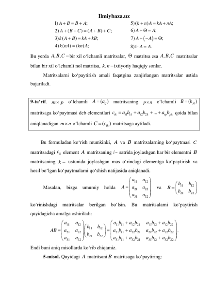 Ilmiybaza.uz 
1)
;
2)
(
)
(
)
;
3) (
)
;
4) (
)
(
) ;
A
B
B
A
A
B
C
A
B
C
k A
B
kA
kB
k nA
kn A












  


5)(
)
;
6)
;
7)
;
8)1
.
k
n A
kA
nA
A
A
A
A
A
A



  
 
 


 
Bu yеrda 
, ,
A B С bir xil o‘lchamli matritsalar,   matritsa esa , ,
A B С  matritsalar 
bilan bir xil o‘lchamli nol matritsa, ,k n ixtiyoriy haqiqiy sonlar. 
 
Matritsalarni koʻpaytirish amali faqatgina zanjirlangan matritsalar ustida 
bajariladi.  
 
9-ta’rif. m
 p
 oʻlchamli 
(
ij )
A
 a
 matritsaning 
p
n
  oʻlchamli 
(
jk )
B
 b
 
matritsaga koʻpaytmasi deb elementlari 
1 1
2 2
...
ik
i
k
i
k
ip
pk
c
a b
a b
a b




 qoida bilan  
aniqlanadigan m n
  oʻlchamli 
(
ik )
С
 c
 matritsaga aytiladi. 
 
Bu formuladan koʻrish mumkinki, A va B matritsalarning koʻpaytmasi C  
matritsadagi 
ikc  element A matritsaning i  satrida joylashgan har bir elementni B 
matritsaning k  ustunida joylashgan mos oʻrindagi elementga koʻpaytirish va 
hosil boʻlgan koʻpaytmalarni qoʻshish natijasida aniqlanadi. 
 
Masalan, bizga umumiy holda 
11
12
21
22
31
32
a
a
A
a
a
a
a




 




 
va 
11
12
21
22
b
b
B
b
b


 


 
koʻrinishdagi 
matritsalar 
berilgan 
boʻlsin. 
Bu 
matritsalarni 
koʻpaytirish 
quyidagicha amalga oshiriladi: 
11
12
11 11
12 21
11 12
12 22
11
12
21
22
21 11
22 21
21 12
22 22
21
22
31
32
31 11
32 21
31 12
32 22
   
   
a
a
a b
a b
a b
a b
b
b
AB
a
a
a b
a b
a b
a b
b
b
a
a
a b
a b
a b
a b


































. 
Endi buni aniq misollarda koʻrib chiqamiz.  
 
5-misol. Quyidagi A matritsani B matritsaga koʻpaytiring: 
