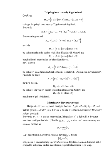2-tipdagi matritsaviy Zigel sohasi 
Quyidagi 




,
:Im 1
,
0
n
Dm n
Z
m m
Z
Z Z 





 
sohaga 2-tipdagi matritsaviy Zigel sohasi deyiladi.  
Bu yerda  
1
1
1
1
Im
(
)
2
Z
Z
Z
i



 va 
2
2
,
...
n
n
Z Z
Z Z
Z Z


 


 
Bu sohaning ostovi 




,
:Im 1
,
n
Rm n
Z
m m
Z
Z Z 




 
n=1 da  




,1
:Im
0
Dm
Z
m m
Z




 
bu soha matritsaviy yarim tekislikni ifodalaydi. Ostovi esa 




,1
:Im
0
Rm
Z
m m
Z




 
barcha Ermit matritsalar to‘plamidan iborat.  
m=1 da esa  


1,
:Im 1
,
0
n
D n
Z
z
z z 




 
bu soha 
n da 2-tipdagi Zigel sohasini ifodalaydi. Ostovi esa quyidagi ko‘- 
rinishda bo‘ladi: 


2
2
1,
1
2
:
...
n
n
n
R
z
y
z
z





 
m=n=1 bo‘lsa, 


1,1
:Im
0
D
z
z



 
bu soha 
 da yuqori yarim tekislikni ifodalaydi. Ostovi esa 


1,1
:Im
0
R
z
z



 
mavhum o‘qni ifodalaydi. 
 
Matritsaviy Reynxart sohasi 
       Bizga 


n
G
m m


 soha berilgan bo‘lsin. Agar 
1
2
(
,
,...,
n )
Z
Z Z
Z
G



 
uchun 

1
1 1,...,
n
n
n
U Z V
U Z V
G
 bo‘lsa, u holda G  sohaga matritsaviy Reynxart  
sohasi deyiladi.  
Bu yerda 
,
U V

  unitar matritsalar. Bizga 
m m

 o‘lchovli A  kvadrat  
matritsa berilgan bo‘lsin. U holda 
1
, 2
,...,
m
 
  sonlar AA  matritsaning xos  
sonlari bo‘ladi va  
 
 
AA  matritsaning spektral radiusi deyiladi. U holda  
A
A s
 
 
songa esa A matritsaning spektral normasi deyiladi. Demak, bundan kelib 
chiqadiki ixtiyoriy unitar matritsaning spektral normasi 1 ga teng.  
1max
A
j
j m


  
