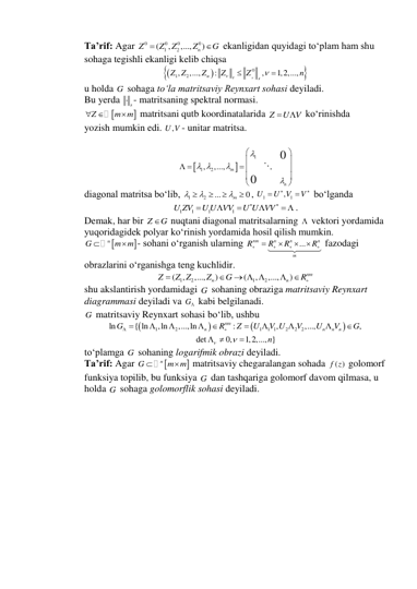 Ta’rif: Agar 
0
0
0
0
1
2
(
,
,...,
n )
Z
Z
Z
Z
G


 ekanligidan quyidagi to‘plam ham shu 
sohaga tegishli ekanligi kelib chiqsa 




0
1
, 2
,...,
:
,
1,2,...,
n
s
s
Z Z
Z
Z
Z
n





 
u holda G  sohaga to‘la matritsaviy Reynxart sohasi deyiladi. 
Bu yerda 
s - matritsaning spektral normasi. 


Z
m m
 

 matritsani qutb koordinatalarida Z
U V
  ko‘rinishda  
yozish mumkin edi. 
,
U V - unitar matritsa. 
 


1
1
, 2
,...,
0
0
m
n

 






 
 





 
diagonal matritsa bo‘lib, 
1
2
...
0
m






 , 
1
, 1
U
U V
V




 bo‘lganda 
1
1
1
1
U ZV
U U VV
U U VV






  . 
Demak, har bir Z
G
 nuqtani diagonal matritsalarning   vektori yordamida  
yuqoridagidek polyar ko‘rinish yordamida hosil qilish mumkin. 


n
G
m m


- sohani o‘rganish ularning 
...
nm
n
n
n
m
R
R
R
R








 fazodagi  
obrazlarini o‘rganishga teng kuchlidir. 
1
2
1
2
(
,
,...,
)
(
,
,...,
)
nm
n
n
Z
Z Z
Z
G
R


  


 
shu akslantirish yordamidagi G  sohaning obraziga matritsaviy Reynxart  
diagrammasi deyiladi va G  kabi belgilanadi. 
G  matritsaviy Reynxart sohasi bo‘lib, ushbu 




1
2
1
1 1
2
2
2
ln
{ ln
,ln
,...,ln
:
,
,...,
,
nm
n
n
n
n
G
R
Z
U
V U
V
U
V
G












 
det
0,
1,2,..., }
n


 

 
to‘plamga G  sohaning logarifmik obrazi deyiladi. 
Ta’rif: Agar 


n
G
m m


 matritsaviy chegaralangan sohada 
( )
f z  golomorf  
funksiya topilib, bu funksiya G  dan tashqariga golomorf davom qilmasa, u  
holda G  sohaga golomorflik sohasi deyiladi. 
 
