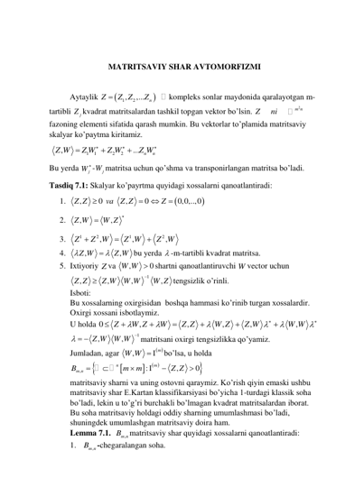  
 
MATRITSAVIY SHAR AVTOMORFIZMI 
 
Aytaylik 


1
, 2
,...
n
Z
Z Z
Z

kompleks sonlar maydonida qaralayotgan m-
tartibli 
j
Z kvadrat matritsalardan tashkil topgan vektor bo’lsin. 
2
m n
Z
ni
 
fazoning elementi sifatida qarash mumkin. Bu vektorlar to’plamida matritsaviy 
skalyar ko’paytma kiritamiz. 
 
1
1
2
2
,
...
n
n
Z W
Z W
Z W
Z W






 
Bu yerda 
j
W -
j
W matritsa uchun qo’shma va transponirlangan matritsa bo’ladi. 
Tasdiq 7.1: Skalyar ko’payrtma quyidagi xossalarni qanoatlantiradi: 
1. 


,
0
,
0
0,0,..,0
Z Z
va
Z Z
Z




 
2. 
,
,
Z W
W Z


 
3. 
1
2
1
2
,
,
,
Z
Z W
Z W
Z W



 
4. 
,
,
Z W
Z W

 
bu yerda  -m-tartibli kvadrat matritsa. 
5. Ixtiyoriy Z va 
,
W W  0
shartni qanoatlantiruvchi W vector uchun 
1
,
,
,
,
Z Z
Z W
W W
W Z


tengsizlik o’rinli. 
Isboti: 
Bu xossalarning oxirgisidan  boshqa hammasi ko’rinib turgan xossalardir. 
Oxirgi xossani isbotlaymiz. 
U holda 0
,
,
,
,
,
Z
W Z
W
Z Z
W Z
Z W
W W















 
1
,
,
Z W
W W


 
matritsani oxirgi tengsizlikka qo’yamiz. 
Jumladan, agar 
 
,
W W   m
bo’lsa, u holda 


 


,
:
,
0
m
n
Bm n
m
m
Z Z






 
matritsaviy sharni va uning ostovni qaraymiz. Ko’rish qiyin emaski ushbu 
matritsaviy shar E.Kartan klassifikarsiyasi bo’yicha 1-turdagi klassik soha 
bo’ladi, lekin u to’g’ri burchakli bo’lmagan kvadrat matritsalardan iborat. 
Bu soha matritsaviy holdagi oddiy sharning umumlashmasi bo’ladi, 
shuningdek umumlashgan matritsaviy doira ham. 
Lemma 7.1.  
,
Bm n
matritsaviy shar quyidagi xossalarni qanoatlantiradi: 
1.  
,
Bm n
-chegaralangan soha. 
