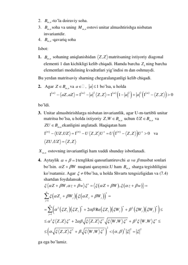 2. 
,
Bm n
-to’la doiraviy soha. 
3. 
,
Bm n
soha va uning 
,
Mm n
ostovi unitar almashtirishga nisbatan 
invariantdir. 
4. 
,
Bm n
-qavariq soha 
Isbot: 
1. 
,
Bm n
 sohaning aniqlanishidan 
,
Z Z matritsaning ixtiyoriy diagonal 
elementi 1 dan kichikligi kelib chiqadi. Hamda barcha 
k
Z ning barcha 
elementlari modulining kvadratlari yig’indisi m dan oshmaydi.  
Bu yerdan matritsaviy sharning chegaralanganligi kelib chiqadi. 
2.  Agar 
,
m n
Z
B
va 
,
1
a
a

  bo’lsa, u holda
 
 
 
 

  

2
2
2
,
,
1
,
0
m
m
m
m
aZ aZ
a
Z Z
a
a
Z Z


 

 





 
bo’ldi. 
3. Unitar almashtirishlarga nisbatan invariantlik, agar U-m-tartibli unitar 
matritsa bo’lsa, u holda ixtiyoriy 
,
,
m n
Z W
B
 uchun 
,
m n
UZ
B
 va 
,
m n
ZU
B
ekanligini anglatadi. Haqiqatan ham 
 
 
  

,
,
,
0
m
m
m
UZ UZ
U Z Z U
U
Z Z
U




 





   va 
,
,
ZU UZ
 Z Z
 
,
Xm n
 ostovning invariantligi ham xuddi shunday isbotlanadi. 
4. Aytaylik 
1

 
 tenglikni qanoatlantiruvchi 
 va
 musbat sonlari 
bo’lsin. Z
W

 
 nuqtani qaraymiz.U ham 
,
Bm n
 sharga tegishliligini 
ko’rsatamiz. Agar 
  0
bo’lsa, u holda Shvarts tengsizligidan va (7.4) 
shartdan foydalansak.

























1
2
2
1
2
2
2
2
2
2
,
,
2
Re
,
2
,
,
,
,
,
,
n
j
j
j
j
j
n
j
j
j
j
j
j
j
Z
W
z
w
Z
W
z
w
Z
W
Z
W
Z
Z
Z
W
W
W
Z Z
Z Z
W W
W W
Z Z
W W
 




 

 

 

 










 

 



 

 

 

 






































    
ga ega bo’lamiz. 
