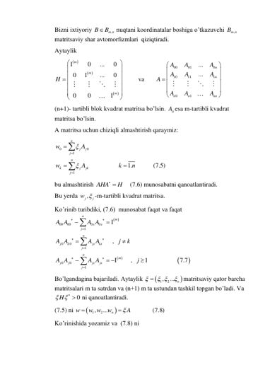 Bizni ixtiyoriy 
,
m n
B
B
 nuqtani koordinatalar boshiga o’tkazuvchi 
,
Bm n
 
matritsaviy shar avtomorfizmlari  qiziqtiradi. 
Aytaylik 
 
 
 
0
...
0
0
...
0
0
0
m
m
m
H







 








             va       
00
01
0
10
11
1
0
1
...
...
n
n
n
n
nn
A
A
A
A
A
A
A
A
A
A






 





 
(n+1)- tartibli blok kvadrat matritsa bo’lsin. 
ij
A esa m-tartibli kvadrat 
matritsa bo’lsin. 
A matritsa uchun chiziqli almashtirish qaraymiz: 
0
0
1
1
1.
(7.5)
n
j
j
j
n
k
j
jk
j
w
A
w
A
k
n









 
bu almashtirish AHA
  H
    (7.6) munosabatni qanoatlantiradi. 
Bu yerda 
j ,
j
w  -m-tartibli kvadrat matritsa. 
Ko’rinib turibdiki, (7.6)  munosabat faqat va faqat 
 
 


00
00
0
0
1
0
0
1
0
0
1
,
,
1
7.7
n
m
s
s
j
n
j
k
js
ks
j
n
m
j
j
js
js
j
A A
A A
A A
A A
j
k
A A
A A
j










 



 




  
Bo’lgandagina bajariladi. Aytaylik 


1
, 2
... n

 


matritsaviy qator barcha 
matritsalari m ta satrdan va (n+1) m ta ustundan tashkil topgan bo’ladi. Va 
0
H
    ni qanoatlantiradi. 
(7.5) ni 


1
, 2
...
(7.8)
n
w
w w
w
 A


 
Ko’rinishida yozamiz va  (7.8) ni 
