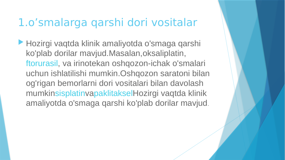 1.o’smalarga qarshi dori vositalar
 Hozirgi vaqtda klinik amaliyotda o'smaga qarshi 
ko'plab dorilar mavjud.Masalan,oksaliplatin, 
ftorurasil, va irinotekan oshqozon-ichak o'smalari 
uchun ishlatilishi mumkin.Oshqozon saratoni bilan 
og'rigan bemorlarni dori vositalari bilan davolash 
mumkinsisplatinvapaklitakselHozirgi vaqtda klinik 
amaliyotda o'smaga qarshi ko'plab dorilar mavjud.
