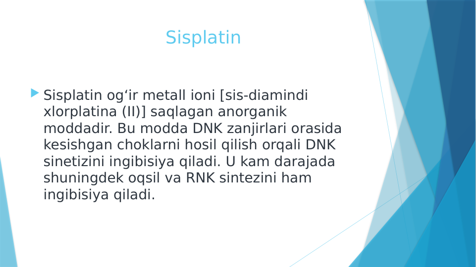                         Sisplatin
 Sisplatin og‘ir metall ioni [sis-diamindi 
xlorplatina (II)] saqlagan anorganik 
moddadir. Bu modda DNK zanjirlari orasida 
kesishgan choklarni hosil qilish orqali DNK 
sinetizini ingibisiya qiladi. U kam darajada 
shuningdek oqsil va RNK sintezini ham 
ingibisiya qiladi.
