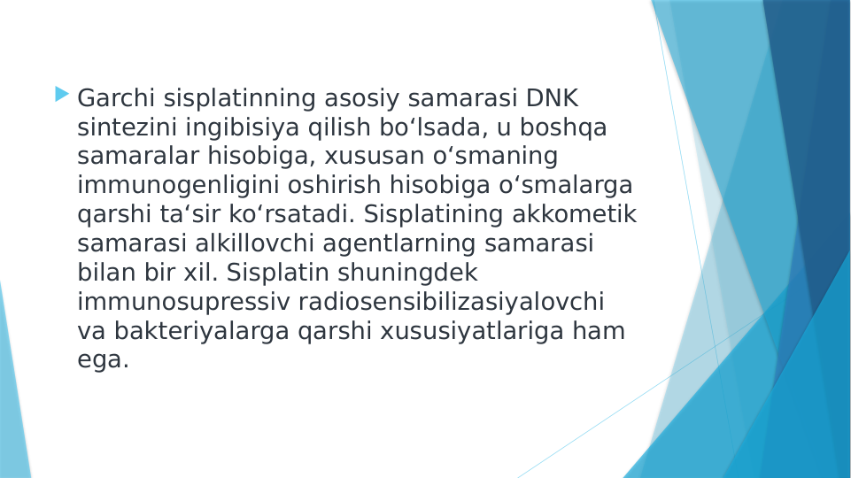  Garchi sisplatinning asosiy samarasi DNK 
sintezini ingibisiya qilish bo‘lsada, u boshqa 
samaralar hisobiga, xususan o‘smaning 
immunogenligini oshirish hisobiga o‘smalarga 
qarshi ta‘sir ko‘rsatadi. Sisplatining akkometik 
samarasi alkillovchi agentlarning samarasi 
bilan bir xil. Sisplatin shuningdek 
immunosupressiv radiosensibilizasiyalovchi 
va bakteriyalarga qarshi xususiyatlariga ham 
ega.
