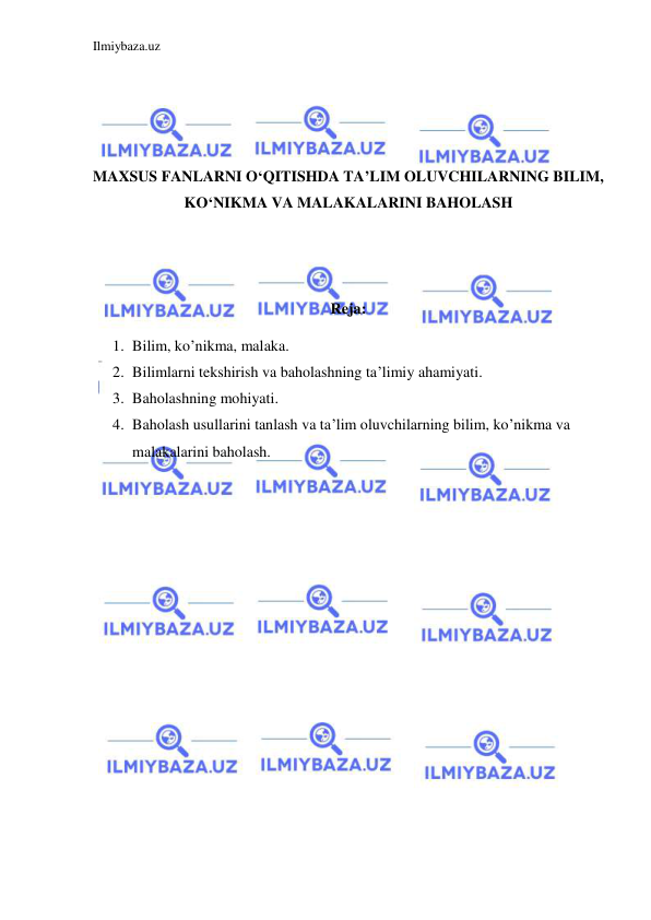 Ilmiybaza.uz 
 
 
 
 
 
MAXSUS FANLARNI O‘QITISHDA TA’LIM OLUVCHILARNING BILIM, 
KO‘NIKMA VA MALAKALARINI BAHOLASH 
 
 
 
Reja:  
1. Bilim, ko’nikma, malaka. 
2. Bilimlarni tekshirish va baholashning ta’limiy ahamiyati. 
3. Baholashning mohiyati. 
4. Baholash usullarini tanlash va ta’lim oluvchilarning bilim, ko’nikma va 
malakalarini baholash. 
 
 
 
 
 
 
 
 
 
 
