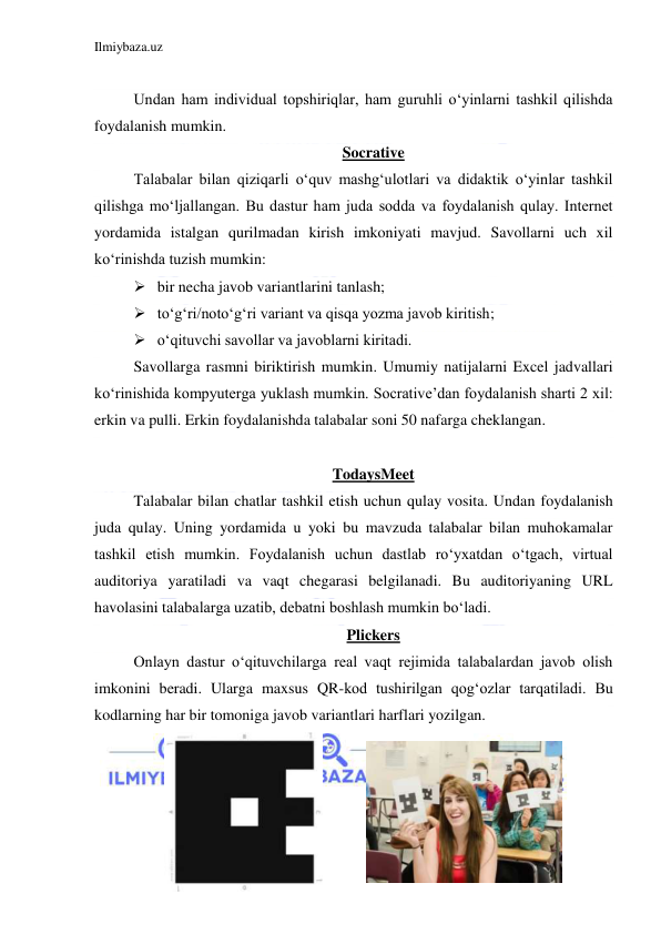 Ilmiybaza.uz 
 
 
Undan ham individual topshiriqlar, ham guruhli oʻyinlarni tashkil qilishda 
foydalanish mumkin. 
Socrative 
Talabalar bilan qiziqarli oʻquv mashgʻulotlari va didaktik oʻyinlar tashkil 
qilishga moʻljallangan. Bu dastur ham juda sodda va foydalanish qulay. Internet 
yordamida istalgan qurilmadan kirish imkoniyati mavjud. Savollarni uch xil 
koʻrinishda tuzish mumkin:  
 bir necha javob variantlarini tanlash;  
 toʻgʻri/notoʻgʻri variant va qisqa yozma javob kiritish;  
 oʻqituvchi savollar va javoblarni kiritadi.  
Savollarga rasmni biriktirish mumkin. Umumiy natijalarni Excel jadvallari 
koʻrinishida kompyuterga yuklash mumkin. Socrative’dan foydalanish sharti 2 xil: 
erkin va pulli. Erkin foydalanishda talabalar soni 50 nafarga cheklangan. 
 
TodaysMeet 
Talabalar bilan chatlar tashkil etish uchun qulay vosita. Undan foydalanish 
juda qulay. Uning yordamida u yoki bu mavzuda talabalar bilan muhokamalar 
tashkil etish mumkin. Foydalanish uchun dastlab roʻyxatdan oʻtgach, virtual 
auditoriya yaratiladi va vaqt chegarasi belgilanadi. Bu auditoriyaning URL 
havolasini talabalarga uzatib, debatni boshlash mumkin boʻladi. 
Plickers 
Onlayn dastur oʻqituvchilarga real vaqt rejimida talabalardan javob olish 
imkonini beradi. Ularga maxsus QR-kod tushirilgan qogʻozlar tarqatiladi. Bu 
kodlarning har bir tomoniga javob variantlari harflari yozilgan. 
 
 
 
 
 
