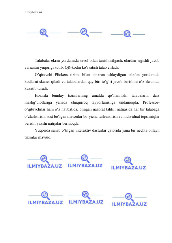 Ilmiybaza.uz 
 
 
 
 
 
 
 
Talabalar ekran yordamida savol bilan tanishtirilgach, ulardan tegishli javob 
variantni yuqoriga tutib, QR-kodni koʻrsatish talab etiladi. 
O’qituvchi Plickers tizimi bilan sinxron ishlaydigan telefon yordamida 
kodlarni skaner qiladi va talabalardan qay biri toʻgʻri javob berishini oʻz ekranida 
kuzatib turadi. 
Hozirda bunday tizimlarning amalda qoʻllanilishi talabalarni dars 
mashgʻulotlariga yanada chuqurroq tayyorlanishga undamoqda. Professor-
oʻqituvchilar ham oʻz navbatida, olingan nazorat tahlili natijasida har bir talabaga 
oʻzlashtirishi sust boʻlgan mavzular boʻyicha tushuntirish va individual topshiriqlar 
berishi yaxshi natijalar bermoqda. 
Yuqorida sanab oʻtilgan interaktiv dasturlar qatorida yana bir nechta onlayn 
tizimlar mavjud.  
