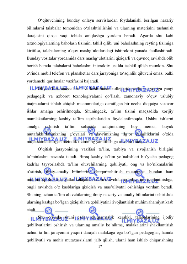  
17 
 
Oʻqituvchining bunday onlayn servislardan foydalanishi berilgan nazariy 
bilimlarni talabalar tomonidan oʻzlashtirilishini va ularning materialni tushunish 
darajasini qisqa vaqt ichida aniqlashga yordam beradi. Agarda shu kabi 
texnologiyalarning baholash tizimini tahlil qilib, uni baholashning reyting tizimiga 
kiritilsa, talabalarning oʻquv mashgʻulotlaridagi ishtirokini yanada faollashtiradi. 
Bunday vositalar yordamida dars mashgʻulotlarini qiziqarli va quvnoq ravishda olib 
borish hamda talabalarni baholashni interaktiv usulda tashkil qilish mumkin. Shu 
oʻrinda mobil telefon va planshetlar dars jarayoniga toʻsqinlik qiluvchi emas, balki 
yordamchi qurilmalar vazifasini bajaradi. 
Oliy ta’lim muassalarida va kasb-hunar kollejlarida ta’lim jaryoniga yangi 
pedagogik va axborot texnologiyalarni qo’llash, zamonaviy o’quv uslubiy 
majmualarni ishlab chiqish muammolariga qaratilgan bir necha diqqatga sazovor 
ishlar amalga oshirilmoqda. Shuningdek, ta’lim tizimi maqsadida xorijiy 
mamlakatlarning kasbiy ta’lim tajribalaridan foydalanilmoqda. Ushbu ishlarni 
amalga 
oshirish 
ta’lim 
sohasida 
xalqimizning 
boy 
merosi, 
buyuk 
mutafakkirlarimizning g’oyalari va davrimizning ilg’or yangiliklarini o’zida 
mujassamlashtirgan metodik tizimning yaratilishiga asos bo’lmoqda. 
O’qitish jarayonining vazifasi ta’lim, tarbiya va rivojlanish birligini 
ta’minlashni nazarda tutadi. Biroq kasbiy ta’lim yo’nalishlari bo’yicha pedagog 
kadrlar tayyorlashda ta’lim oluvchilarning qobiliyati, ong va ko’nikmalarini 
o’stirish, ilmiy-amaliy bilimlarini chuqurlashtirish muammosi bundan ham 
muhimroq. Bu xususiyatlar kelajakda ta’lim oluvchilar qobiliyatini rivojlantirishga, 
ongli ravishda o’z kasblariga qiziqish va mas’uliyatni oshishiga yordam beradi. 
Shuning uchun ta’lim oluvchilarning ilmiy-nazariy va amaliy bilimlarini oshirishda 
ularning kasbga bo’lgan qiziqishi va qobiliyatini rivojlantirish muhim ahamiyat kasb 
etadi. 
Shu o’rinda shuni esdan chiqarmaslik kerakki, talabalarining ijodiy 
qobiliyatlarini oshirish va ularning amaliy ko’nikma, malakalarini shakllantirish 
uchun ta’lim jarayonini yuqori darajali malakaga ega bo’lgan pedagoglar, hamda 
qobiliyatli va mohir mutaxassislarni jalb qilish, ularni ham ishlab chiqarishning 
