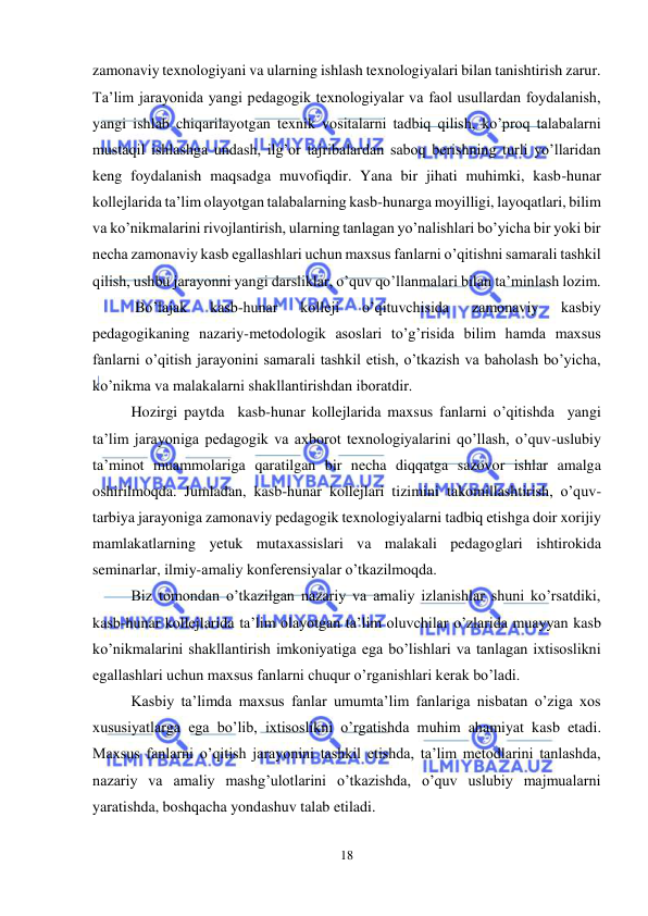  
18 
 
zamonaviy texnologiyani va ularning ishlash texnologiyalari bilan tanishtirish zarur. 
Ta’lim jarayonida yangi pedagogik texnologiyalar va faol usullardan foydalanish, 
yangi ishlab chiqarilayotgan texnik vositalarni tadbiq qilish, ko’proq talabalarni 
mustaqil ishlashga undash, ilg’or tajribalardan saboq berishning turli yo’llaridan 
keng foydalanish maqsadga muvofiqdir. Yana bir jihati muhimki, kasb-hunar 
kollejlarida ta’lim olayotgan talabalarning kasb-hunarga moyilligi, layoqatlari, bilim 
va ko’nikmalarini rivojlantirish, ularning tanlagan yo’nalishlari bo’yicha bir yoki bir 
necha zamonaviy kasb egallashlari uchun maxsus fanlarni o’qitishni samarali tashkil 
qilish, ushbu jarayonni yangi darsliklar, o’quv qo’llanmalari bilan ta’minlash lozim. 
 Bo’lajak 
kasb-hunar 
kolleji 
o’qituvchisida 
zamonaviy 
kasbiy 
pedagogikaning nazariy-metodologik asoslari to’g’risida bilim hamda maxsus 
fanlarni o’qitish jarayonini samarali tashkil etish, o’tkazish va baholash bo’yicha, 
ko’nikma va malakalarni shakllantirishdan iboratdir. 
Hozirgi paytda  kasb-hunar kollejlarida maxsus fanlarni o’qitishda  yangi 
ta’lim jarayoniga pedagogik va axborot texnologiyalarini qo’llash, o’quv-uslubiy 
ta’minot muammolariga qaratilgan bir necha diqqatga sazovor ishlar amalga 
oshirilmoqda. Jumladan, kasb-hunar kollejlari tizimini takomillashtirish, o’quv-
tarbiya jarayoniga zamonaviy pedagogik texnologiyalarni tadbiq etishga doir xorijiy 
mamlakatlarning yetuk mutaxassislari va malakali pedagoglari ishtirokida 
seminarlar, ilmiy-amaliy konferensiyalar o’tkazilmoqda. 
Biz tomondan o’tkazilgan nazariy va amaliy izlanishlar shuni ko’rsatdiki, 
kasb-hunar kollejlarida ta’lim olayotgan ta’lim oluvchilar o’zlarida muayyan kasb 
ko’nikmalarini shakllantirish imkoniyatiga ega bo’lishlari va tanlagan ixtisoslikni 
egallashlari uchun maxsus fanlarni chuqur o’rganishlari kerak bo’ladi. 
Kasbiy ta’limda maxsus fanlar umumta’lim fanlariga nisbatan o’ziga xos 
xususiyatlarga ega bo’lib, ixtisoslikni o’rgatishda muhim ahamiyat kasb etadi. 
Maxsus fanlarni o’qitish jarayonini tashkil etishda, ta’lim metodlarini tanlashda, 
nazariy va amaliy mashg’ulotlarini o’tkazishda, o’quv uslubiy majmualarni 
yaratishda, boshqacha yondashuv talab etiladi. 
