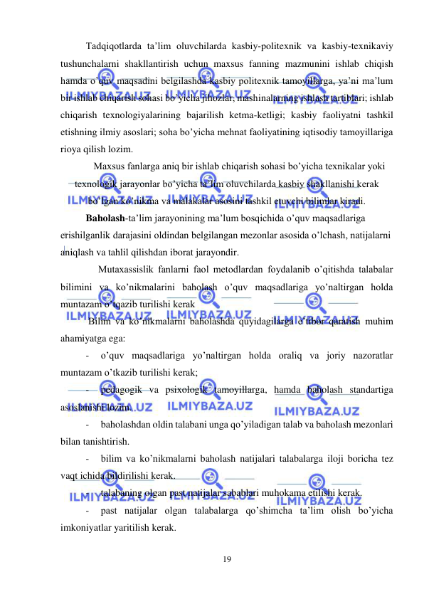  
19 
 
Tadqiqotlarda ta’lim oluvchilarda kasbiy-politexnik va kasbiy-texnikaviy 
tushunchalarni shakllantirish uchun maxsus fanning mazmunini ishlab chiqish 
hamda o’quv maqsadini belgilashda kasbiy politexnik tamoyillarga, ya’ni ma’lum 
bir ishlab chiqarish sohasi bo’yicha jihozlar, mashinalarning ishlash tartiblari; ishlab 
chiqarish texnologiyalarining bajarilish ketma-ketligi; kasbiy faoliyatni tashkil 
etishning ilmiy asoslari; soha bo’yicha mehnat faoliyatining iqtisodiy tamoyillariga 
rioya qilish lozim. 
Maxsus fanlarga aniq bir ishlab chiqarish sohasi bo’yicha texnikalar yoki 
texnologik jarayonlar bo’yicha ta’lim oluvchilarda kasbiy shakllanishi kerak 
bo’lgan ko’nikma va malakalar asosini tashkil etuvchi bilimlar kiradi.   
Baholash-ta’lim jarayonining ma’lum bosqichida o’quv maqsadlariga 
erishilganlik darajasini oldindan belgilangan mezonlar asosida o’lchash, natijalarni 
aniqlash va tahlil qilishdan iborat jarayondir.  
     Mutaxassislik fanlarni faol metodlardan foydalanib o’qitishda talabalar 
bilimini va ko’nikmalarini baholash o’quv maqsadlariga yo’naltirgan holda 
muntazam o’tqazib turilishi kerak 
 Bilim va ko’nikmalarni baholashda quyidagilarga e’tibor qaratish muhim 
ahamiyatga ega: 
- 
o’quv maqsadlariga yo’naltirgan holda oraliq va joriy nazoratlar 
muntazam o’tkazib turilishi kerak; 
- 
pedagogik va psixologik tamoyillarga, hamda baholash standartiga 
asoslanishi lozim. 
- 
baholashdan oldin talabani unga qo’yiladigan talab va baholash mezonlari 
bilan tanishtirish. 
- 
bilim va ko’nikmalarni baholash natijalari talabalarga iloji boricha tez 
vaqt ichida bildirilishi kerak. 
- 
talabaning olgan past natijalar sabablari muhokama etilishi kerak. 
- 
past natijalar olgan talabalarga qo’shimcha ta’lim olish bo’yicha 
imkoniyatlar yaritilish kerak. 
