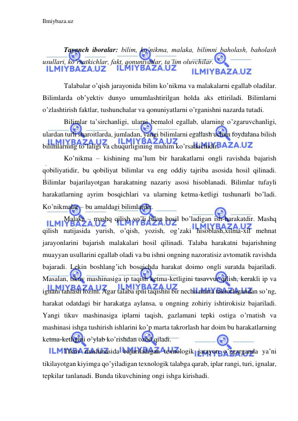 Ilmiybaza.uz 
 
 
Tayanch iboralar: bilim, ko’nikma, malaka, bilimni baholash, baholash 
usullari, ko’rsatkichlar, fakt, qonuniyatlar, ta’lim oluvchilar.  
 
Talabalar o’qish jarayonida bilim ko’nikma va malakalarni egallab oladilar. 
Bilimlarda ob’yektiv dunyo umumlashtirilgan holda aks ettiriladi. Bilimlarni 
o’zlashtirish faktlar, tushunchalar va qonuniyatlarni o’rganishni nazarda tutadi. 
Bilimlar ta’sirchanligi, ularni bemalol egallab, ularning o’zgaruvchanligi, 
ulardan turli sharoitlarda, jumladan, yangi bilimlarni egallash uchun foydalana bilish 
bilimlarning to’laligi va chuqurligining muhim ko’rsatkichidir. 
Ko’nikma – kishining ma’lum bir harakatlarni ongli ravishda bajarish 
qobiliyatidir, bu qobiliyat bilimlar va eng oddiy tajriba asosida hosil qilinadi. 
Bilimlar bajarilayotgan harakatning nazariy asosi hisoblanadi. Bilimlar tufayli 
harakatlarning ayrim bosqichlari va ularning ketma-ketligi tushunarli bo’ladi. 
Ko’nikmalar – bu amaldagi bilimlardir. 
Malaka – mashq qilish yo’li bilan hosil bo’ladigan ish-harakatdir. Mashq 
qilish natijasida yurish, o’qish, yozish, og’zaki hisoblash,xilma-xil mehnat 
jarayonlarini bajarish malakalari hosil qilinadi. Talaba harakatni bajarishning 
muayyan usullarini egallab oladi va bu ishni ongning nazoratisiz avtomatik ravishda 
bajaradi. Lekin boshlang’ich bosqichda harakat doimo ongli suratda bajariladi. 
Masalan, tikuv mashinasiga ip taqish ketma-ketligini tasavvur qilish, kerakli ip va 
ignani tanlash lozim. Agar talaba ipni taqishni bir necha marta takrorlagandan so’ng, 
harakat odatdagi bir harakatga aylansa, u ongning zohiriy ishtirokisiz bajariladi. 
Yangi tikuv mashinasiga iplarni taqish, gazlamani tepki ostiga o’rnatish va 
mashinasi ishga tushirish ishlarini ko’p marta takrorlash har doim bu harakatlarning 
ketma-ketligini o’ylab ko’rishdan ozod qiladi. 
Tikuv mashinasida bajariladigan texnologik jarayon o’zgarganda ya’ni 
tikilayotgan kiyimga qo’yiladigan texnologik talabga qarab, iplar rangi, turi, ignalar, 
tepkilar tanlanadi. Bunda tikuvchining ongi ishga kirishadi. 
