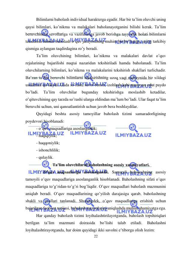  
22 
 
Bilimlarni baholash individual harakterga egadir. Har bir ta’lim oluvchi uning 
qaysi bilimlari, ko’nikma va malakalari baholanayotganini bilishi kerak. Ta’lim 
beruvchining savollariga va vazifalariga javob berishga tayyorlik holati bilimlarni 
tekshirish hamda baholash o’quv jarayonining muhim bir bo’lagiga, uning tarkibiy 
qismiga aylangan taqdirdagina ro’y beradi.  
Ta’lim oluvchining bilimlari, ko’nikma va malakalari davlat o’quv 
rejalarining bajarilishi nuqtai nazaridan tekshiriladi hamda baholanadi. Ta’lim 
oluvchilarning bilimlari, ko’nikma va malakalarini tekshirish shakllari turlichadir. 
Ba’zan ta’lim beruvchi bilimlarni tekshirishning uzoq vaqt mobaynida bir xildagi 
usullarini qo’llaydi. Unda so’rash, savol berish, izohlash kabi muayyan odat paydo 
bo’ladi. 
Ta’lim 
oluvchilar 
bugunday 
tekshirishga 
moslashib 
ketadilar, 
o’qituvchining qay tarzda so’rashi ularga oldindan ma’lum bo’ladi. Ular faqat ta’lim 
beruvchi uchun, uni qanoatlantirish uchun javob bera boshlaydilar. 
Quyidagi beshta asosiy tamoyillar baholash tizimi samaradorligining 
poydevori hisoblanadi:  
- o’quv maqsadlariga asoslanganlik;  
- haqiqiylik; 
- haqqoniylik; 
- ishonchlilik;  
- qulaylik. 
Ta’lim oluvchilarni baholashning asosiy xususiyatlari. 
 1. O’quv maqsadlariga asoslanganlik. Samarali baholashning asosiy 
tamoyili o’quv maqsadlariga asoslanganlik hisoblanadi. Baholashning sifati o’quv 
maqsadlariga to’g’ridan-to’g’ri bog’liqdir. O’quv maqsadlari baholash mazmunini 
aniqlab beradi. O’quv maqsadlarining qo’yilish darajasiga qarab, baholashning 
shakli va usullari tanlanadi. Shuningdek, o’quv maqsadlariga erishish uchun 
bajarilgan faoliyat natijasi, baholash mezonlarini aniqlashda muhim ahamiyatga ega.  
Har qanday baholash tizimi loyihalashtirilayotganda, baholash topshiriqlari 
berilgan 
ta’lim 
mazmuni 
doirasida 
bo’lishi 
talab 
etiladi. 
Baholashni 
loyihalashtirayotganda, har doim quyidagi ikki savolni e’tiborga olish lozim: 
