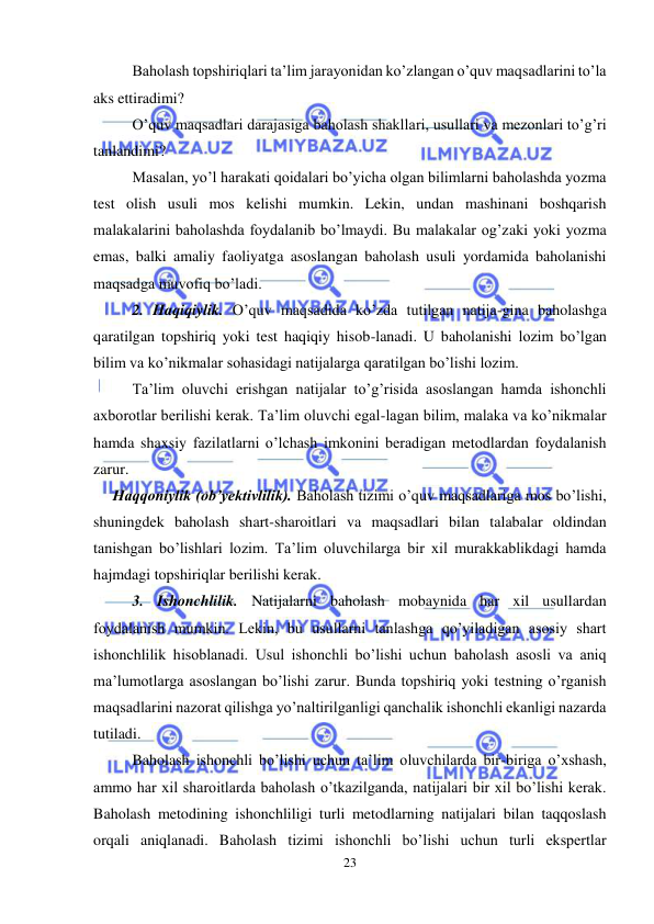  
23 
 
Baholash topshiriqlari ta’lim jarayonidan ko’zlangan o’quv maqsadlarini to’la 
aks ettiradimi? 
O’quv maqsadlari darajasiga baholash shakllari, usullari va mezonlari to’g’ri 
tanlandimi? 
Masalan, yo’l harakati qoidalari bo’yicha olgan bilimlarni baholashda yozma 
test olish usuli mos kelishi mumkin. Lekin, undan mashinani boshqarish 
malakalarini baholashda foydalanib bo’lmaydi. Bu malakalar og’zaki yoki yozma 
emas, balki amaliy faoliyatga asoslangan baholash usuli yordamida baholanishi 
maqsadga muvofiq bo’ladi.  
2. Haqiqiylik. O’quv maqsadida ko’zda tutilgan natija-gina baholashga 
qaratilgan topshiriq yoki test haqiqiy hisob-lanadi. U baholanishi lozim bo’lgan 
bilim va ko’nikmalar sohasidagi natijalarga qaratilgan bo’lishi lozim. 
Ta’lim oluvchi erishgan natijalar to’g’risida asoslangan hamda ishonchli 
axborotlar berilishi kerak. Ta’lim oluvchi egal-lagan bilim, malaka va ko’nikmalar 
hamda shaxsiy fazilatlarni o’lchash imkonini beradigan metodlardan foydalanish 
zarur. 
     Haqqoniylik (ob’yektivlilik). Baholash tizimi o’quv maqsadlariga mos bo’lishi, 
shuningdek baholash shart-sharoitlari va maqsadlari bilan talabalar oldindan 
tanishgan bo’lishlari lozim. Ta’lim oluvchilarga bir xil murakkablikdagi hamda 
hajmdagi topshiriqlar berilishi kerak. 
3. Ishonchlilik. Natijalarni baholash mobaynida har xil usullardan 
foydalanish mumkin. Lekin, bu usullarni tanlashga qo’yiladigan asosiy shart 
ishonchlilik hisoblanadi. Usul ishonchli bo’lishi uchun baholash asosli va aniq 
ma’lumotlarga asoslangan bo’lishi zarur. Bunda topshiriq yoki testning o’rganish 
maqsadlarini nazorat qilishga yo’naltirilganligi qanchalik ishonchli ekanligi nazarda 
tutiladi. 
Baholash ishonchli bo’lishi uchun ta’lim oluvchilarda bir-biriga o’xshash, 
ammo har xil sharoitlarda baholash o’tkazilganda, natijalari bir xil bo’lishi kerak. 
Baholash metodining ishonchliligi turli metodlarning natijalari bilan taqqoslash 
orqali aniqlanadi. Baholash tizimi ishonchli bo’lishi uchun turli ekspertlar 
