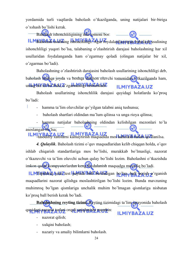  
24 
 
yordamida turli vaqtlarda baholash o’tkazilganda, uning natijalari bir-biriga 
o’xshash bo’lishi kerak. 
Baholash ishonchliligining ikki tomoni bor: 
Baholash usulining ishonchliligi. Agar foydalanilayotgan baholash usulining 
ishonchliligi yuqori bo’lsa, talabaning o’zlashtirish darajasi baholashning har xil 
usullaridan foydalanganda ham o’zgarmay qoladi (olingan natijalar bir xil, 
o’zgarmas bo’ladi). 
Baholashning o’zlashtirish darajasini baholash usullarining ishonchliligi deb, 
baholash boshqa joyda va boshqa imtihon oluvchi tomonidan o’tkazilganda ham, 
uning bir xil bo’lishi, o’zgarmasligi tushuniladi. 
Baholash usullarining ishonchlilik darajasi quyidagi holatlarda ko’proq 
bo’ladi: 
- hamma ta’lim oluvchilar qo’yilgan talabni aniq tushunsa; 
- 
baholash shartlari oldindan ma’lum qilinsa va unga rioya qilinsa; 
- hamma natijalar baholashning oldindan kelishilgan mezonlari to’la 
asoslangan bo’lsa; 
-tasodifiy xatolarni kamaytirish maqsadida mos baholash turlari qo’llanilsa. 
4. Qulaylik. Baholash tizimi o’quv maqsadlaridan kelib chiqqan holda, o’quv 
ishlab chiqarish standartlariga mos bo’lishi, murakkab bo’lmasligi, nazorat 
o’tkazuvchi va ta’lim oluvchi uchun qulay bo’lishi lozim. Baholashni o’tkazishda 
imkon qadar kompyuterlardan keng foydalanish maqsadga muvofiq bo’ladi. 
Topshiriq yoki test paytida ball beriladigan bo’lsa, ball berish o’rganish 
maqsadlarini nazorat qilishga moslashtirilgan bo’lishi lozim. Bunda mavzuning 
muhimroq bo’lgan qismlariga unchalik muhim bo’lmagan qismlariga nisbatan 
ko’proq ball berish kerak bo’ladi. 
Baholashning reyting tizimi. Reyting tizimidagi ta’lim jarayonida baholash 
quyidagi nazorat turlari orqali aniqlanishi mumkin: 
- nazorat qilish; 
- xulqini baholash; 
- nazariy va amaliy bilimlarni baholash. 
