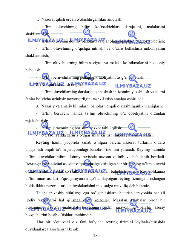  
25 
 
1. Nazorat qilish orqali o’zlashtirganlikni aniqlash: 
- ta’lim 
oluvchining 
bilim 
ko’rsatkichlari 
darajasini, 
malakasini 
shakllantirish; 
- ta’lim oluvchini doimiy baholash va ular olgan baholarni taqqoslab borish; 
- ta’lim oluvchining o’qishga intilishi va o’zaro bellashish imkoniyatini 
shakllantirish; 
- ta’lim oluvchilarning bilim saviyasi va malaka ko’nikmalarini haqqoniy 
baholash; 
- ta’lim beruvchilarning pedagogik faoliyatini to’g’ri baholash. 
2. Xulqini baholash orqali: 
- ta’lim oluvchilarning darslarga qatnashish intizomini yaxshilash va ularni 
fanlar bo’yicha uzluksiz tayyorgarligini tashkil etish amalga oshiriladi. 
3. Nazariy va amaliy bilimlarni baholash orqali o’zlashtirganlikni aniqlash: 
- ta’lim beruvchi hamda ta’lim oluvchining o’z qobiliyatini oldindan 
rejalashtirish; 
- ta’lim jarayonining borishini tezkor tahlil qilish; 
- o’z faoliyatida zaruriy o’zgarishlar kiritish imkoniyatlarini yaratish. 
Reyting tizimi yuqorida sanab o’tilgan barcha nazorat turlarini o’zaro 
taqqoslash orqali ta’lim jarayonidagi baholash tizimini yaratadi. Reyting tizimida 
ta’lim oluvchilar bilimi doimiy ravishda nazorat qilinib va baholanib boriladi. 
Reyting nazorat tizimi asosida o’quv rejasiga kiritilgan har bir fanning ta’lim oluvchi 
o’zlashtirishining sifat ko’rsatkichlari ballar bilan baholash yotadi. Respublikamiz 
ta’lim muassasalari o’quv jarayonida qo’llanilayotgan reyting tizimiga asoslangan 
holda ikkita nazorat turidan foydalanishni maqsadga muvofiq deb bilamiz. 
Talabalar kasbiy sifatlarga ega bo’lgan ishlarni bajarish jarayonida har xil 
ijodiy vazifalarni hal qilishga duch keladilar. Masalan, talabalar biron bir 
buyumning tayyor mahsulot bo’lgunga qadar jarayonning barcha asosiy 
bosqichlarini bosib o’tishlari muhimdir. 
 Har bir o’qituvchi o’z fani bo’yicha reyting tizimini loyihalashtirishda 
quyidagilarga asoslanishi kerak: 
