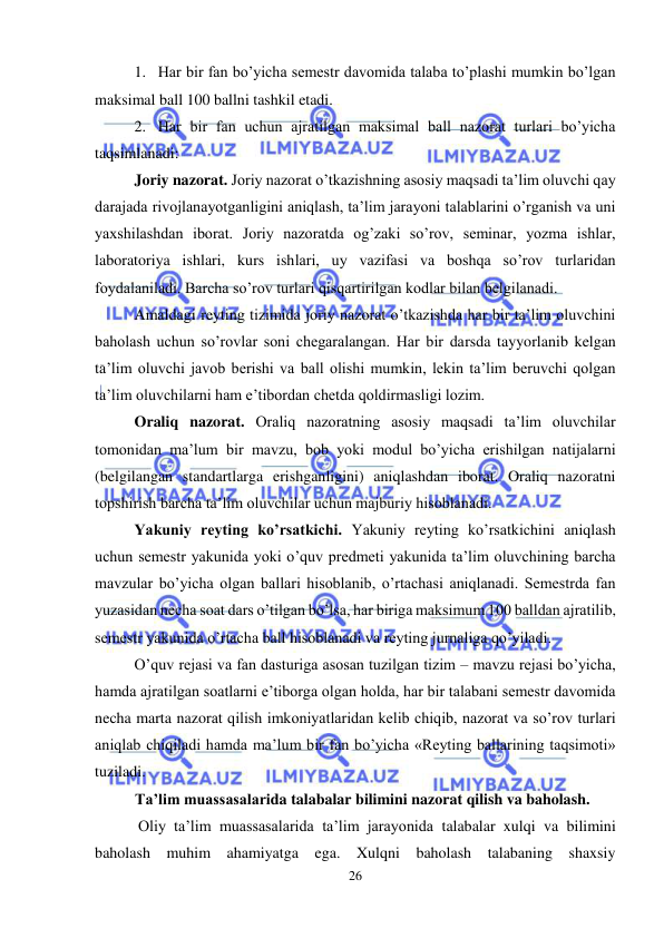  
26 
 
1. Har bir fan bo’yicha semestr davomida talaba to’plashi mumkin bo’lgan 
maksimal ball 100 ballni tashkil etadi. 
2. Har bir fan uchun ajratilgan maksimal ball nazorat turlari bo’yicha 
taqsimlanadi: 
Joriy nazorat. Joriy nazorat o’tkazishning asosiy maqsadi ta’lim oluvchi qay 
darajada rivojlanayotganligini aniqlash, ta’lim jarayoni talablarini o’rganish va uni 
yaxshilashdan iborat. Joriy nazoratda og’zaki so’rov, seminar, yozma ishlar, 
laboratoriya ishlari, kurs ishlari, uy vazifasi va boshqa so’rov turlaridan 
foydalaniladi. Barcha so’rov turlari qisqartirilgan kodlar bilan belgilanadi. 
Amaldagi reyting tizimida joriy nazorat o’tkazishda har bir ta’lim oluvchini 
baholash uchun so’rovlar soni chegaralangan. Har bir darsda tayyorlanib kelgan 
ta’lim oluvchi javob berishi va ball olishi mumkin, lekin ta’lim beruvchi qolgan 
ta’lim oluvchilarni ham e’tibordan chetda qoldirmasligi lozim. 
Oraliq nazorat. Oraliq nazoratning asosiy maqsadi ta’lim oluvchilar 
tomonidan ma’lum bir mavzu, bob yoki modul bo’yicha erishilgan natijalarni 
(belgilangan standartlarga erishganligini) aniqlashdan iborat. Oraliq nazoratni 
topshirish barcha ta’lim oluvchilar uchun majburiy hisoblanadi.  
Yakuniy reyting ko’rsatkichi. Yakuniy reyting ko’rsatkichini aniqlash 
uchun semestr yakunida yoki o’quv predmeti yakunida ta’lim oluvchining barcha 
mavzular bo’yicha olgan ballari hisoblanib, o’rtachasi aniqlanadi. Semestrda fan 
yuzasidan necha soat dars o’tilgan bo’lsa, har biriga maksimum 100 balldan ajratilib, 
semestr yakunida o’rtacha ball hisoblanadi va reyting jurnaliga qo’yiladi.  
O’quv rejasi va fan dasturiga asosan tuzilgan tizim – mavzu rejasi bo’yicha, 
hamda ajratilgan soatlarni e’tiborga olgan holda, har bir talabani semestr davomida 
necha marta nazorat qilish imkoniyatlaridan kelib chiqib, nazorat va so’rov turlari 
aniqlab chiqiladi hamda ma’lum bir fan bo’yicha «Reyting ballarining taqsimoti» 
tuziladi.  
Ta’lim muassasalarida talabalar bilimini nazorat qilish va baholash. 
 Oliy ta’lim muassasalarida ta’lim jarayonida talabalar xulqi va bilimini 
baholash muhim ahamiyatga ega. Xulqni baholash talabaning shaxsiy 
