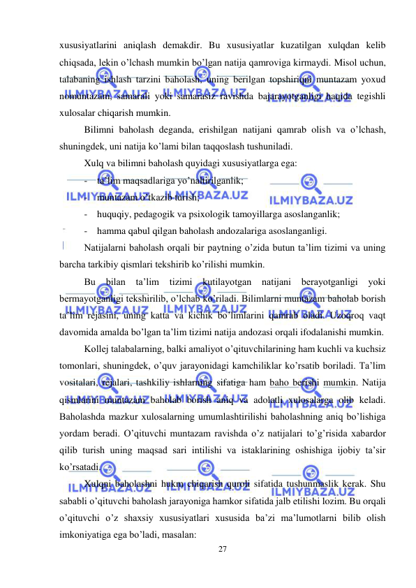  
27 
 
xususiyatlarini aniqlash demakdir. Bu xususiyatlar kuzatilgan xulqdan kelib 
chiqsada, lekin o’lchash mumkin bo’lgan natija qamroviga kirmaydi. Misol uchun, 
talabaning ishlash tarzini baholash, uning berilgan topshiriqni muntazam yoxud 
nomuntazam, samarali yoki samarasiz ravishda bajarayotganligi haqida tegishli 
xulosalar chiqarish mumkin.  
Bilimni baholash deganda, erishilgan natijani qamrab olish va o’lchash, 
shuningdek, uni natija ko’lami bilan taqqoslash tushuniladi.  
Xulq va bilimni baholash quyidagi xususiyatlarga ega: 
- ta’lim maqsadlariga yo’naltirilganlik; 
- muntazam o’tkazib turish; 
- huquqiy, pedagogik va psixologik tamoyillarga asoslanganlik; 
- hamma qabul qilgan baholash andozalariga asoslanganligi. 
Natijalarni baholash orqali bir paytning o’zida butun ta’lim tizimi va uning 
barcha tarkibiy qismlari tekshirib ko’rilishi mumkin. 
Bu bilan 
ta’lim 
tizimi 
kutilayotgan 
natijani berayotganligi 
yoki 
bermayotganligi tekshirilib, o’lchab ko’riladi. Bilimlarni muntazam baholab borish 
ta’lim rejasini, uning katta va kichik bo’limlarini qamrab oladi. Uzoqroq vaqt 
davomida amalda bo’lgan ta’lim tizimi natija andozasi orqali ifodalanishi mumkin.  
Kollej talabalarning, balki amaliyot o’qituvchilarining ham kuchli va kuchsiz 
tomonlari, shuningdek, o’quv jarayonidagi kamchiliklar ko’rsatib boriladi. Ta’lim 
vositalari, rejalari, tashkiliy ishlarning sifatiga ham baho berishi mumkin. Natija 
qismlarini muntazam baholab borish aniq va adolatli xulosalarga olib keladi. 
Baholashda mazkur xulosalarning umumlashtirilishi baholashning aniq bo’lishiga 
yordam beradi. O’qituvchi muntazam ravishda o’z natijalari to’g’risida xabardor 
qilib turish uning maqsad sari intilishi va istaklarining oshishiga ijobiy ta’sir 
ko’rsatadi.  
Xulqni baholashni hukm chiqarish quroli sifatida tushunmaslik kerak. Shu 
sababli o’qituvchi baholash jarayoniga hamkor sifatida jalb etilishi lozim. Bu orqali 
o’qituvchi o’z shaxsiy xususiyatlari xususida ba’zi ma’lumotlarni bilib olish 
imkoniyatiga ega bo’ladi, masalan: 
