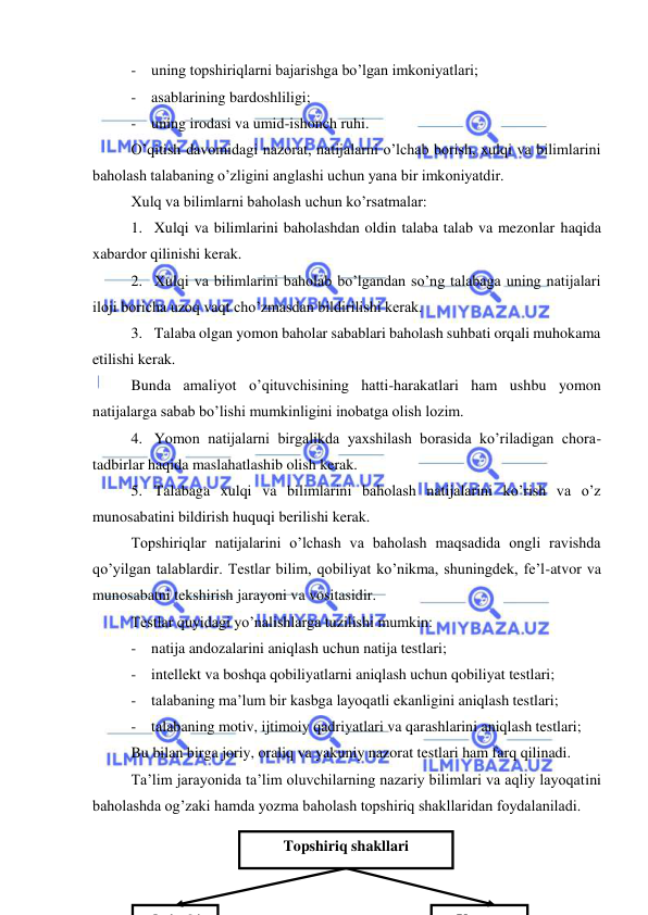  
28 
 
- uning topshiriqlarni bajarishga bo’lgan imkoniyatlari; 
- asablarining bardoshliligi; 
- uning irodasi va umid-ishonch ruhi. 
O’qitish davomidagi nazorat, natijalarni o’lchab borish, xulqi va bilimlarini 
baholash talabaning o’zligini anglashi uchun yana bir imkoniyatdir. 
Xulq va bilimlarni baholash uchun ko’rsatmalar: 
1. Xulqi va bilimlarini baholashdan oldin talaba talab va mezonlar haqida 
xabardor qilinishi kerak. 
2. Xulqi va bilimlarini baholab bo’lgandan so’ng talabaga uning natijalari 
iloji boricha uzoq vaqt cho’zmasdan bildirilishi kerak. 
3. Talaba olgan yomon baholar sabablari baholash suhbati orqali muhokama 
etilishi kerak. 
Bunda amaliyot o’qituvchisining hatti-harakatlari ham ushbu yomon 
natijalarga sabab bo’lishi mumkinligini inobatga olish lozim. 
4. Yomon natijalarni birgalikda yaxshilash borasida ko’riladigan chora-
tadbirlar haqida maslahatlashib olish kerak. 
5. Talabaga xulqi va bilimlarini baholash natijalarini ko’rish va o’z 
munosabatini bildirish huquqi berilishi kerak. 
Topshiriqlar natijalarini o’lchash va baholash maqsadida ongli ravishda 
qo’yilgan talablardir. Testlar bilim, qobiliyat ko’nikma, shuningdek, fe’l-atvor va 
munosabatni tekshirish jarayoni va vositasidir. 
Testlar quyidagi yo’nalishlarga tuzilishi mumkin: 
- natija andozalarini aniqlash uchun natija testlari; 
- intellekt va boshqa qobiliyatlarni aniqlash uchun qobiliyat testlari; 
- talabaning ma’lum bir kasbga layoqatli ekanligini aniqlash testlari; 
- talabaning motiv, ijtimoiy qadriyatlari va qarashlarini aniqlash testlari; 
Bu bilan birga joriy, oraliq va yakuniy nazorat testlari ham farq qilinadi.  
Ta’lim jarayonida ta’lim oluvchilarning nazariy bilimlari va aqliy layoqatini 
baholashda og’zaki hamda yozma baholash topshiriq shakllaridan foydalaniladi.  
 
Topshiriq shakllari 
O ’
ki
Y
