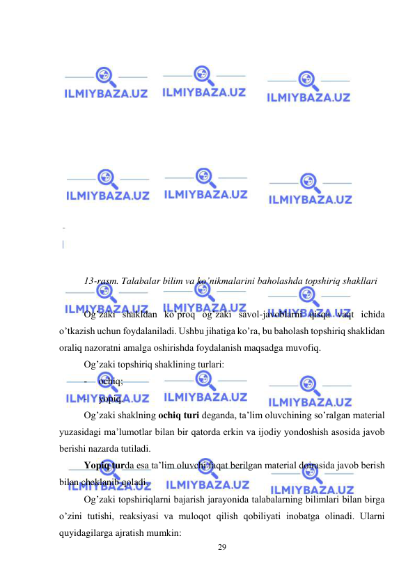  
29 
 
 
 
 
 
 
 
 
 
 
 
 
 
 
 
13-rasm. Talabalar bilim va ko’nikmalarini baholashda topshiriq shakllari 
 
Og’zaki shakldan ko’proq og’zaki savol-javoblarni qisqa vaqt ichida 
o’tkazish uchun foydalaniladi. Ushbu jihatiga ko’ra, bu baholash topshiriq shaklidan 
oraliq nazoratni amalga oshirishda foydalanish maqsadga muvofiq. 
Og’zaki topshiriq shaklining turlari: 
- 
ochiq; 
- 
yopiq. 
Og’zaki shaklning ochiq turi deganda, ta’lim oluvchining so’ralgan material 
yuzasidagi ma’lumotlar bilan bir qatorda erkin va ijodiy yondoshish asosida javob 
berishi nazarda tutiladi.  
Yopiq turda esa ta’lim oluvchi faqat berilgan material doirasida javob berish 
bilan cheklanib qoladi.  
Og’zaki topshiriqlarni bajarish jarayonida talabalarning bilimlari bilan birga 
o’zini tutishi, reaksiyasi va muloqot qilish qobiliyati inobatga olinadi. Ularni 
quyidagilarga ajratish mumkin: 
