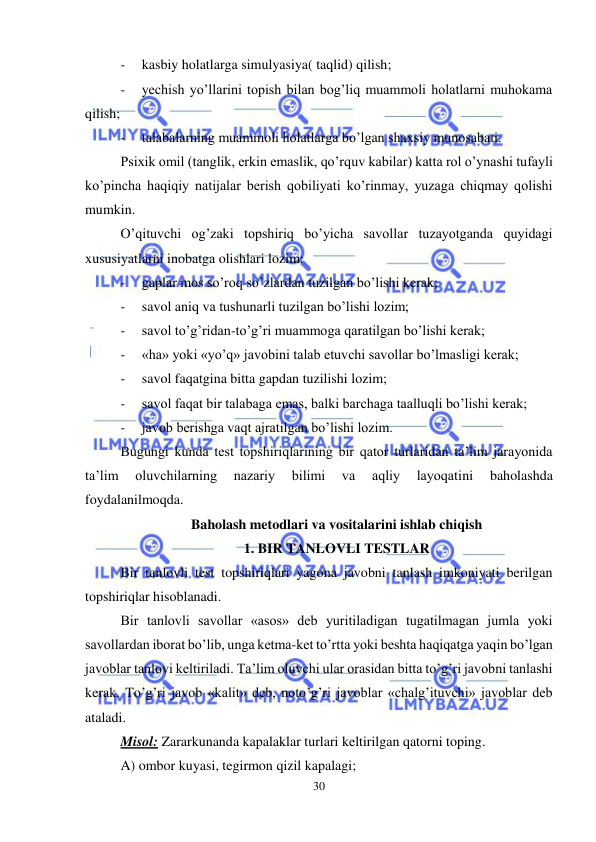  
30 
 
- 
kasbiy holatlarga simulyasiya( taqlid) qilish; 
- 
yechish yo’llarini topish bilan bog’liq muammoli holatlarni muhokama 
qilish; 
- 
talabalarning muammoli holatlarga bo’lgan shaxsiy munosabati. 
Psixik omil (tanglik, erkin emaslik, qo’rquv kabilar) katta rol o’ynashi tufayli 
ko’pincha haqiqiy natijalar berish qobiliyati ko’rinmay, yuzaga chiqmay qolishi 
mumkin.  
O’qituvchi og’zaki topshiriq bo’yicha savollar tuzayotganda quyidagi 
xususiyatlarni inobatga olishlari lozim: 
- 
gaplar mos so’roq so’zlardan tuzilgan bo’lishi kerak; 
- 
savol aniq va tushunarli tuzilgan bo’lishi lozim; 
- 
savol to’g’ridan-to’g’ri muammoga qaratilgan bo’lishi kerak; 
- 
«ha» yoki «yo’q» javobini talab etuvchi savollar bo’lmasligi kerak; 
- 
savol faqatgina bitta gapdan tuzilishi lozim; 
- 
savol faqat bir talabaga emas, balki barchaga taalluqli bo’lishi kerak; 
- 
javob berishga vaqt ajratilgan bo’lishi lozim.  
Bugungi kunda test topshiriqlarining bir qator turlaridan ta’lim jarayonida 
ta’lim 
oluvchilarning 
nazariy 
bilimi 
va 
aqliy 
layoqatini 
baholashda 
foydalanilmoqda.  
Baholash metodlari va vositalarini ishlab chiqish 
1. BIR TANLOVLI TESTLAR 
Bir tanlovli test topshiriqlari yagona javobni tanlash imkoniyati berilgan 
topshiriqlar hisoblanadi.  
Bir tanlovli savollar «asos» deb yuritiladigan tugatilmagan jumla yoki 
savollardan iborat bo’lib, unga ketma-ket to’rtta yoki beshta haqiqatga yaqin bo’lgan 
javoblar tanlovi keltiriladi. Ta’lim oluvchi ular orasidan bitta to’g’ri javobni tanlashi 
kerak. To’g’ri javob «kalit» deb, noto’g’ri javoblar «chalg’ituvchi» javoblar deb 
ataladi.  
Misol: Zararkunanda kapalaklar turlari keltirilgan qatorni toping. 
A) ombor kuyasi, tegirmon qizil kapalagi; 
