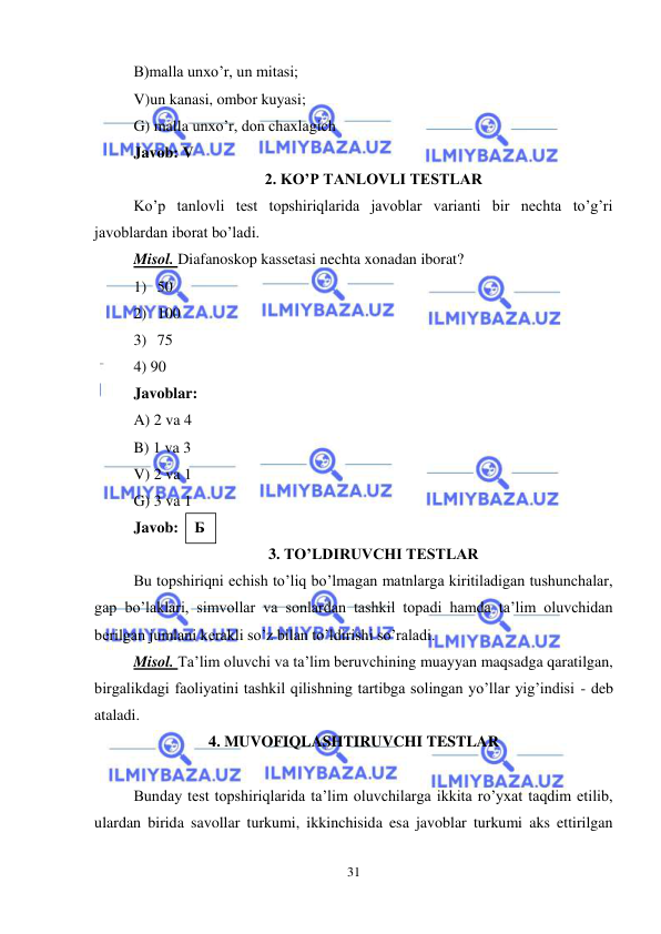  
31 
 
B)malla unxo’r, un mitasi; 
V)un kanasi, ombor kuyasi; 
G) malla unxo’r, don chaxlagich 
Javob: V 
2. KO’P TANLOVLI TESTLAR 
Ko’p tanlovli test topshiriqlarida javoblar varianti bir nechta to’g’ri 
javoblardan iborat bo’ladi. 
Misol. Diafanoskop kassetasi nechta xonadan iborat? 
1) 50 
2) 100 
3) 75 
4) 90 
Javoblar: 
A) 2 va 4 
B) 1 va 3 
V) 2 va 1 
G) 3 va 1 
Javob:  
3. TO’LDIRUVCHI TESTLAR 
Bu topshiriqni echish to’liq bo’lmagan matnlarga kiritiladigan tushunchalar, 
gap bo’laklari, simvollar va sonlardan tashkil topadi hamda ta’lim oluvchidan 
berilgan jumlani kerakli so’z bilan to’ldirishi so’raladi.  
Misol. Ta’lim oluvchi va ta’lim beruvchining muayyan maqsadga qaratilgan, 
birgalikdagi faoliyatini tashkil qilishning tartibga solingan yo’llar yig’indisi - deb 
ataladi. 
4. MUVOFIQLASHTIRUVCHI TESTLAR 
 
Bunday test topshiriqlarida ta’lim oluvchilarga ikkita ro’yxat taqdim etilib, 
ulardan birida savollar turkumi, ikkinchisida esa javoblar turkumi aks ettirilgan 
Б 
