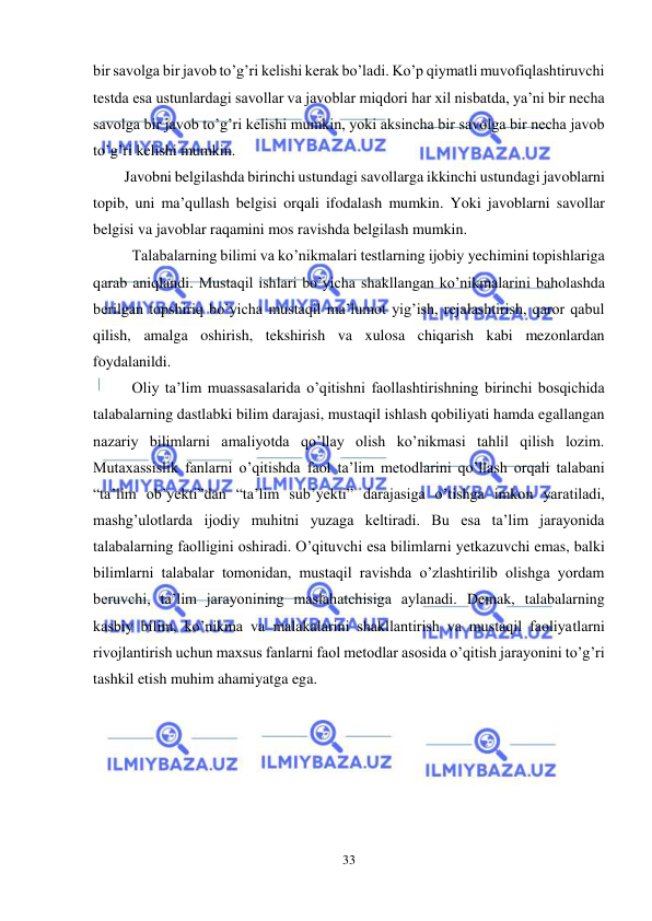  
33 
 
bir savolga bir javob to’g’ri kelishi kerak bo’ladi. Ko’p qiymatli muvofiqlashtiruvchi 
testda esa ustunlardagi savollar va javoblar miqdori har xil nisbatda, ya’ni bir necha 
savolga bir javob to’g’ri kelishi mumkin, yoki aksincha bir savolga bir necha javob 
to’g’ri kelishi mumkin.  
Javobni belgilashda birinchi ustundagi savollarga ikkinchi ustundagi javoblarni 
topib, uni ma’qullash belgisi orqali ifodalash mumkin. Yoki javoblarni savollar 
belgisi va javoblar raqamini mos ravishda belgilash mumkin.  
Talabalarning bilimi va ko’nikmalari testlarning ijobiy yechimini topishlariga 
qarab aniqlandi. Mustaqil ishlari bo’yicha shakllangan ko’nikmalarini baholashda 
berilgan topshiriq bo’yicha mustaqil ma’lumot yig’ish, rejalashtirish, qaror qabul 
qilish, amalga oshirish, tekshirish va xulosa chiqarish kabi mezonlardan 
foydalanildi. 
Oliy ta’lim muassasalarida o’qitishni faollashtirishning birinchi bosqichida 
talabalarning dastlabki bilim darajasi, mustaqil ishlash qobiliyati hamda egallangan 
nazariy bilimlarni amaliyotda qo’llay olish ko’nikmasi tahlil qilish lozim. 
Mutaxassislik fanlarni o’qitishda faol ta’lim metodlarini qo’llash orqali talabani 
“ta’lim ob’yekti”dan “ta’lim sub’yekti” darajasiga o’tishga imkon yaratiladi, 
mashg’ulotlarda ijodiy muhitni yuzaga keltiradi. Bu esa ta’lim jarayonida 
talabalarning faolligini oshiradi. O’qituvchi esa bilimlarni yetkazuvchi emas, balki 
bilimlarni talabalar tomonidan, mustaqil ravishda o’zlashtirilib olishga yordam 
beruvchi, ta’lim jarayonining maslahatchisiga aylanadi. Demak, talabalarning 
kasbiy bilim, ko’nikma va malakalarini shakllantirish va mustaqil faoliyatlarni 
rivojlantirish uchun maxsus fanlarni faol metodlar asosida o’qitish jarayonini to’g’ri 
tashkil etish muhim ahamiyatga ega. 
 
