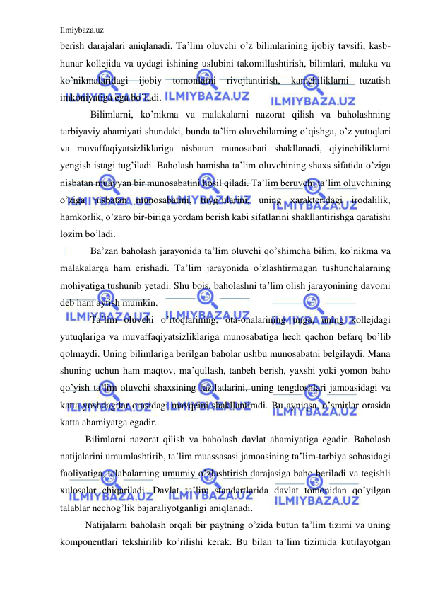 Ilmiybaza.uz 
 
berish darajalari aniqlanadi. Ta’lim oluvchi o’z bilimlarining ijobiy tavsifi, kasb-
hunar kollejida va uydagi ishining uslubini takomillashtirish, bilimlari, malaka va 
ko’nikmalaridagi 
ijobiy 
tomonlarni 
rivojlantirish, 
kamchiliklarni 
tuzatish 
imkoniyatiga ega bo’ladi. 
Bilimlarni, ko’nikma va malakalarni nazorat qilish va baholashning 
tarbiyaviy ahamiyati shundaki, bunda ta’lim oluvchilarning o’qishga, o’z yutuqlari 
va muvaffaqiyatsizliklariga nisbatan munosabati shakllanadi, qiyinchiliklarni 
yengish istagi tug’iladi. Baholash hamisha ta’lim oluvchining shaxs sifatida o’ziga 
nisbatan muayyan bir munosabatini hosil qiladi. Ta’lim beruvchi ta’lim oluvchining 
o’ziga nisbatan munosabatini, tuyg’ularini, uning xarakteridagi irodalilik, 
hamkorlik, o’zaro bir-biriga yordam berish kabi sifatlarini shakllantirishga qaratishi 
lozim bo’ladi. 
Ba’zan baholash jarayonida ta’lim oluvchi qo’shimcha bilim, ko’nikma va 
malakalarga ham erishadi. Ta’lim jarayonida o’zlashtirmagan tushunchalarning 
mohiyatiga tushunib yetadi. Shu bois, baholashni ta’lim olish jarayonining davomi 
deb ham aytish mumkin. 
Ta’lim oluvchi o’rtoqlarining, ota-onalarining unga, uning kollejdagi 
yutuqlariga va muvaffaqiyatsizliklariga munosabatiga hech qachon befarq bo’lib 
qolmaydi. Uning bilimlariga berilgan baholar ushbu munosabatni belgilaydi. Mana 
shuning uchun ham maqtov, ma’qullash, tanbeh berish, yaxshi yoki yomon baho 
qo’yish ta’lim oluvchi shaxsining fazilatlarini, uning tengdoshlari jamoasidagi va 
katta yoshdagilar orasidagi mavqeini shakllantiradi. Bu ayniqsa, o’smirlar orasida 
katta ahamiyatga egadir. 
Bilimlarni nazorat qilish va baholash davlat ahamiyatiga egadir. Baholash 
natijalarini umumlashtirib, ta’lim muassasasi jamoasining ta’lim-tarbiya sohasidagi 
faoliyatiga, talabalarning umumiy o’zlashtirish darajasiga baho beriladi va tegishli 
xulosalar chiqariladi. Davlat ta’lim standartlarida davlat tomonidan qo’yilgan 
talablar nechog’lik bajaraliyotganligi aniqlanadi. 
Natijalarni baholash orqali bir paytning o’zida butun ta’lim tizimi va uning 
komponentlari tekshirilib ko’rilishi kerak. Bu bilan ta’lim tizimida kutilayotgan 
