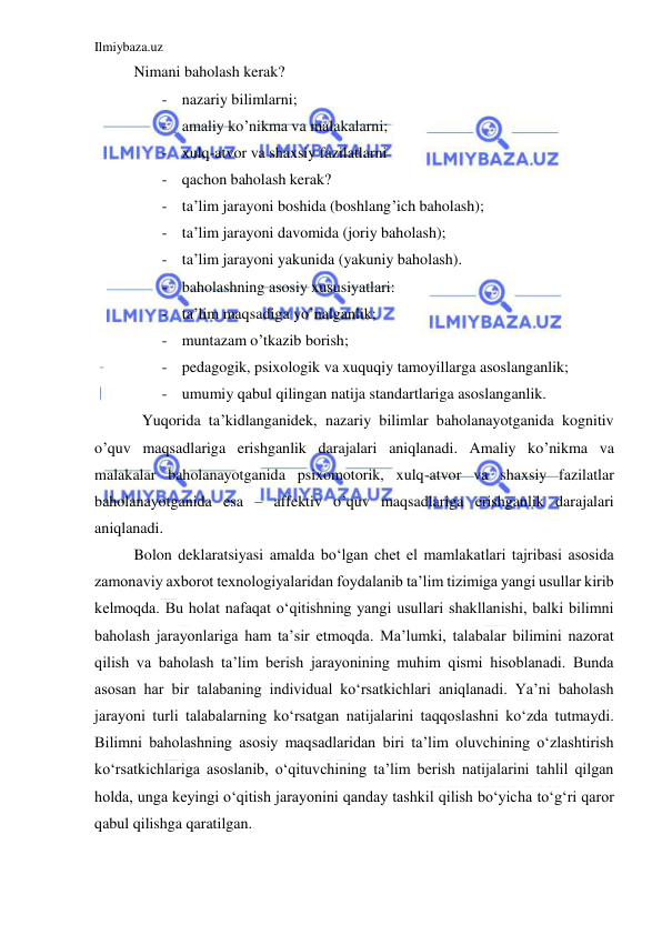 Ilmiybaza.uz 
 
Nimani baholash kerak? 
- nazariy bilimlarni; 
- amaliy ko’nikma va malakalarni; 
- xulq-atvor va shaxsiy fazilatlarni 
- qachon baholash kerak? 
- ta’lim jarayoni boshida (boshlang’ich baholash); 
- ta’lim jarayoni davomida (joriy baholash); 
- ta’lim jarayoni yakunida (yakuniy baholash). 
- baholashning asosiy xususiyatlari: 
- ta’lim maqsadiga yo’nalganlik; 
- muntazam o’tkazib borish; 
- pedagogik, psixologik va xuquqiy tamoyillarga asoslanganlik; 
- umumiy qabul qilingan natija standartlariga asoslanganlik. 
Yuqorida ta’kidlanganidek, nazariy bilimlar baholanayotganida kognitiv 
o’quv maqsadlariga erishganlik darajalari aniqlanadi. Amaliy ko’nikma va 
malakalar baholanayotganida psixomotorik, xulq-atvor va shaxsiy fazilatlar 
baholanayotganida esa – affektiv o’quv maqsadlariga erishganlik darajalari 
aniqlanadi. 
Bolon deklaratsiyasi amalda boʻlgan chet el mamlakatlari tajribasi asosida 
zamonaviy axborot texnologiyalaridan foydalanib ta’lim tizimiga yangi usullar kirib 
kelmoqda. Bu holat nafaqat oʻqitishning yangi usullari shakllanishi, balki bilimni 
baholash jarayonlariga ham ta’sir etmoqda. Ma’lumki, talabalar bilimini nazorat 
qilish va baholash ta’lim berish jarayonining muhim qismi hisoblanadi. Bunda 
asosan har bir talabaning individual koʻrsatkichlari aniqlanadi. Ya’ni baholash 
jarayoni turli talabalarning koʻrsatgan natijalarini taqqoslashni koʻzda tutmaydi. 
Bilimni baholashning asosiy maqsadlaridan biri ta’lim oluvchining oʻzlashtirish 
koʻrsatkichlariga asoslanib, oʻqituvchining ta’lim berish natijalarini tahlil qilgan 
holda, unga keyingi oʻqitish jarayonini qanday tashkil qilish boʻyicha toʻgʻri qaror 
qabul qilishga qaratilgan. 
