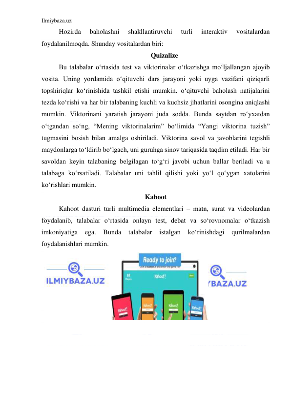 Ilmiybaza.uz 
 
Hozirda 
baholashni 
shakllantiruvchi 
turli 
interaktiv 
vositalardan 
foydalanilmoqda. Shunday vositalardan biri: 
Quizalize 
Bu talabalar oʻrtasida test va viktorinalar oʻtkazishga moʻljallangan ajoyib 
vosita. Uning yordamida oʻqituvchi dars jarayoni yoki uyga vazifani qiziqarli 
topshiriqlar koʻrinishida tashkil etishi mumkin. oʻqituvchi baholash natijalarini 
tezda koʻrishi va har bir talabaning kuchli va kuchsiz jihatlarini osongina aniqlashi 
mumkin. Viktorinani yaratish jarayoni juda sodda. Bunda saytdan roʻyxatdan 
oʻtgandan soʻng, “Mening viktorinalarim” boʻlimida “Yangi viktorina tuzish” 
tugmasini bosish bilan amalga oshiriladi. Viktorina savol va javoblarini tegishli 
maydonlarga toʻldirib boʻlgach, uni guruhga sinov tariqasida taqdim etiladi. Har bir 
savoldan keyin talabaning belgilagan toʻgʻri javobi uchun ballar beriladi va u 
talabaga koʻrsatiladi. Talabalar uni tahlil qilishi yoki yoʻl qoʻygan xatolarini 
koʻrishlari mumkin. 
Kahoot 
Kahoot dasturi turli multimedia elementlari – matn, surat va videolardan 
foydalanib, talabalar oʻrtasida onlayn test, debat va soʻrovnomalar oʻtkazish 
imkoniyatiga 
ega. 
Bunda 
talabalar 
istalgan 
koʻrinishdagi 
qurilmalardan 
foydalanishlari mumkin. 
 
 
 
 
 
 
 
 
 
