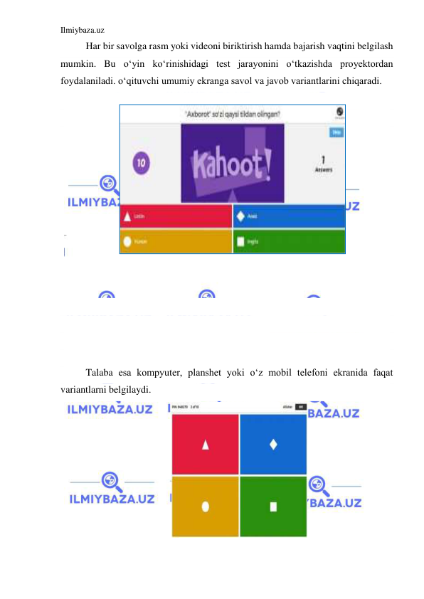 Ilmiybaza.uz 
 
Har bir savolga rasm yoki videoni biriktirish hamda bajarish vaqtini belgilash 
mumkin. Bu oʻyin koʻrinishidagi test jarayonini oʻtkazishda proyektordan 
foydalaniladi. oʻqituvchi umumiy ekranga savol va javob variantlarini chiqaradi. 
 
 
 
 
 
 
 
 
 
 
 
 
 
 
 
 
Talaba esa kompyuter, planshet yoki oʻz mobil telefoni ekranida faqat 
variantlarni belgilaydi. 
 
 
 
 
 
 
 
 
 
