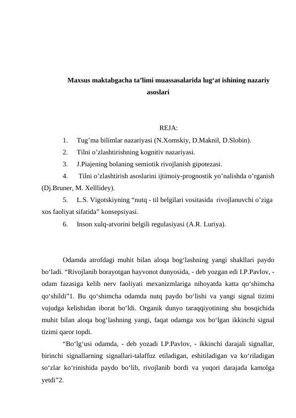 Maxsus maktabgacha ta’limi muassasalarida lug‘at ishining nazariy
asoslari
REJA:
1.
Tug’ma bilimlar nazariyasi (N.Xomskiy, D.Maknil, D.Slobin). 
2.
Tilni o’zlashtirishning kognitiv nazariyasi. 
3.
J.Piajening bolaning semiotik rivojlanish gipotezasi.
4.
 Tilni o’zlashtirish asoslarini ijtimoiy-prognostik yo’nalishda o’rganish
(Dj.Bruner, M. Xelllidey). 
5.
L.S. Vigotskiyning “nutq - til belgilari vositasida  rivojlanuvchi o’ziga 
xos faoliyat sifatida” konsepsiyasi. 
6.
Inson xulq-atvorini belgili regulasiyasi (A.R. Luriya).
Odamda atrofdagi muhit bilan aloqa bog‘lashning yangi shakllari paydo
bо‘ladi. “Rivojlanib borayotgan hayvonot dunyosida, - deb yozgan edi I.P.Pavlov, -
odam fazasiga kelib nerv faoliyati mexanizmlariga nihoyatda katta qо‘shimcha
qо‘shildi”1. Bu qо‘shimcha odamda nutq paydo bо‘lishi va yangi signal tizimi
vujudga kelishidan iborat bо‘ldi. Organik dunyo taraqqiyotining shu bosqichida
muhit bilan aloqa bog‘lashning yangi, faqat odamga xos bо‘lgan ikkinchi signal
tizimi qaror topdi.
“Bо‘lg‘usi odamda, - deb yozadi I.P.Pavlov, - ikkinchi darajali signallar,
birinchi signallarning signallari-talaffuz etiladigan, eshitiladigan va kо‘riladigan
sо‘zlar kо‘rinishida paydo bо‘lib, rivojlanib bordi va yuqori darajada kamolga
yetdi”2.
