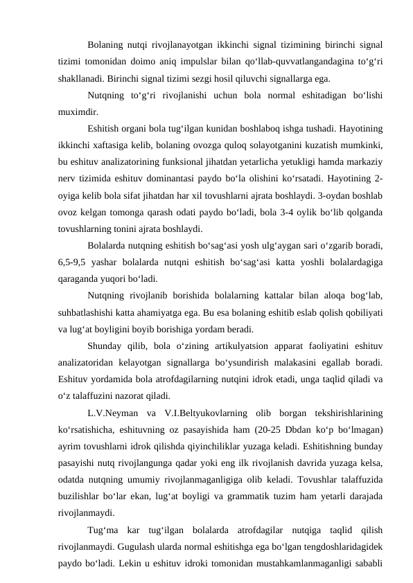 Bolaning nutqi rivojlanayotgan ikkinchi signal tizimining birinchi signal
tizimi tomonidan doimo aniq impulslar bilan qо‘llab-quvvatlangandagina tо‘g‘ri
shakllanadi. Birinchi signal tizimi sezgi hosil qiluvchi signallarga ega.
Nutqning  tо‘g‘ri  rivojlanishi  uchun  bola  normal  eshitadigan  bо‘lishi
muximdir.
Eshitish organi bola tug‘ilgan kunidan boshlaboq ishga tushadi. Hayotining
ikkinchi xaftasiga kelib, bolaning ovozga quloq solayotganini kuzatish mumkinki,
bu eshituv analizatorining funksional jihatdan yetarlicha yetukligi hamda markaziy
nerv tizimida eshituv dominantasi paydo bо‘la olishini kо‘rsatadi. Hayotining 2-
oyiga kelib bola sifat jihatdan har xil tovushlarni ajrata boshlaydi. 3-oydan boshlab
ovoz kelgan tomonga qarash odati paydo bо‘ladi, bola 3-4 oylik bо‘lib qolganda
tovushlarning tonini ajrata boshlaydi.
Bolalarda nutqning eshitish bо‘sag‘asi yosh ulg‘aygan sari о‘zgarib boradi,
6,5-9,5  yashar  bolalarda  nutqni  eshitish  bо‘sag‘asi  katta  yoshli  bolalardagiga
qaraganda yuqori bо‘ladi.
Nutqning  rivojlanib  borishida  bolalarning  kattalar  bilan  aloqa  bog‘lab,
suhbatlashishi katta ahamiyatga ega. Bu esa bolaning eshitib eslab qolish qobiliyati
va lug‘at boyligini boyib borishiga yordam beradi.
Shunday  qilib,  bola  о‘zining  artikulyatsion  apparat  faoliyatini  eshituv
analizatoridan  kelayotgan  signallarga  bо‘ysundirish  malakasini  egallab  boradi.
Eshituv yordamida bola atrofdagilarning nutqini idrok etadi, unga taqlid qiladi va
о‘z talaffuzini nazorat qiladi.
L.V.Neyman  va  V.I.Beltyukovlarning  olib  borgan  tekshirishlarining
kо‘rsatishicha, eshituvning oz pasayishida ham (20-25 Dbdan kо‘p bо‘lmagan)
ayrim tovushlarni idrok qilishda qiyinchiliklar yuzaga keladi. Eshitishning bunday
pasayishi nutq rivojlangunga qadar yoki eng ilk rivojlanish davrida yuzaga kelsa,
odatda nutqning umumiy rivojlanmaganligiga olib keladi. Tovushlar talaffuzida
buzilishlar bо‘lar ekan, lug‘at boyligi va grammatik tuzim ham yetarli darajada
rivojlanmaydi.
Tug‘ma  kar  tug‘ilgan  bolalarda  atrofdagilar  nutqiga  taqlid  qilish
rivojlanmaydi. Gugulash ularda normal eshitishga ega bо‘lgan tengdoshlaridagidek
paydo bо‘ladi. Lekin u eshituv idroki tomonidan mustahkamlanmaganligi sababli
