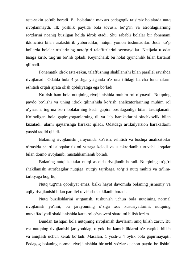 asta-sekin sо‘nib boradi. Bu holatlarda maxsus pedagogik ta’sirsiz bolalarda nutq
rivojlanmaydi.  Ilk  yoshlik  paytida  bola  tovush,  bо‘g‘in  va  atrofdagilarning
sо‘zlarini noaniq buzilgan holda idrok etadi. Shu sababli bolalar bir fonemani
ikkinchisi bilan aralashtirib yuboradilar, nutqni yomon tushunadilar. Juda kо‘p
hollarda bolalar о‘zlarining notо‘g‘ri talaffuzlarini sezmaydilar. Natijada u odat
tusiga kirib, turg‘un bо‘lib qoladi. Keyinchalik bu holat qiyinchilik bilan bartaraf
qilinadi.
Fonematik idrok asta-sekin, talaffuzning shakllanishi bilan parallel ravishda
rivojlanadi. Odatda bola 4 yoshga yetganda о‘z ona tilidagi barcha fonemalarni
eshitish orqali ajrata olish qobiliyatiga ega bо‘ladi.
Kо‘rish ham bola nutqining rivojlanishida muhim rol о‘ynaydi. Nutqning
paydo bо‘lishi va uning idrok qilinishida kо‘rish analizatorlarining muhim rol
о‘ynashi, tug‘ma kо‘r bolalarning kech gapira boshlaganligi bilan tasdiqlanadi.
Kо‘radigan  bola  gapirayotganlarning til  va lab harakatlarini  sinchkovlik  bilan
kuzatadi, ularni qaytarishga harakat qiladi. Odatdagi artikulyatsion harakatlarni
yaxshi taqlid qiladi.
Bolaning rivojlanishi jarayonida kо‘rish, eshitish va boshqa analizatorlar
о‘rtasida shartli aloqalar tizimi yuzaga keladi va u takrorlanib turuvchi aloqalar
bilan doimo rivojlanib, mustahkamlanib boradi.
Bolaning nutqi kattalar nutqi asosida rivojlanib boradi. Nutqining tо‘g‘ri
shakllanishi atrofdagilar nutqiga, nutqiy tajribaga, tо‘g‘ri nutq muhiti va ta’lim-
tarbiyaga bog‘liq. 
Nutq tug‘ma qobiliyat emas, balki hayot davomida bolaning jismoniy va
aqliy rivojlanishi bilan parallel ravishda shakllanib boradi.
Nutq  buzilishlarini  о‘rganish,  tushunish  uchun  bola  nutqining  normal
rivojlanish  yо‘lini,  bu  jarayonning  о‘ziga  xos  xususiyatlarini,  nutqning
muvaffaqiyatli shakllanishida katta rol о‘ynovchi sharoitni bilish lozim.
Bundan tashqari bola nutqining rivojlanish davrlarini aniq bilish zarur. Bu
esa nutqning rivojlanishi jarayonidagi u yoki bu kamchiliklarni о‘z vaqtida bilish
va aniqlash uchun kerak bо‘ladi. Masalan, 1 yosh-u 4 oylik bola gapirmayapti.
Pedagog bolaning normal rivojlanishida birinchi sо‘zlar qachon paydo bо‘lishini

