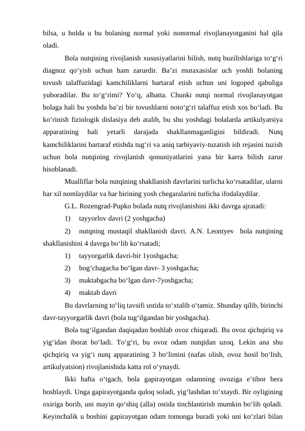 bilsa, u holda u bu bolaning normal yoki nonormal rivojlanayotganini hal qila
oladi. 
Bola nutqining rivojlanish xususiyatlarini bilish, nutq buzilishlariga tо‘g‘ri
diagnoz  qо‘yish  uchun  ham  zarurdir.  Ba’zi  mutaxasislar  uch  yoshli  bolaning
tovush  talaffuzidagi  kamchiliklarni  bartaraf  etish  uchun  uni  logoped  qabuliga
yuboradilar. Bu tо‘g‘rimi? Yо‘q, albatta. Chunki nutqi normal rivojlanayotgan
bolaga hali bu yoshda ba’zi bir tovushlarni notо‘g‘ri talaffuz etish xos bо‘ladi. Bu
kо‘rinish fiziologik dislasiya deb atalib, bu shu yoshdagi bolalarda artikulyatsiya
apparatining  hali  yetarli  darajada  shakllanmaganligini  bildiradi.  Nutq
kamchiliklarini bartaraf etishda tug‘ri va aniq tarbiyaviy-tuzatish ish rejasini tuzish
uchun  bola  nutqining  rivojlanish  qonuniyatlarini  yana  bir  karra  bilish  zarur
hisoblanadi.
Mualliflar bola nutqining shakllanish davrlarini turlicha kо‘rsatadilar, ularni
har xil nomlaydilar va har birining yosh chegaralarini turlicha ifodalaydilar.
G.L. Rozengrad-Pupko bolada nutq rivojlanishini ikki davrga ajratadi:
1)
tayyorlov davri (2 yoshgacha)
2)
nutqning mustaqil shakllanish davri. A.N. Leontyev  bola nutqining
shakllanishini 4 davrga bо‘lib kо‘rsatadi; 
1)
tayyorgarlik davri-bir 1yoshgacha;
2)
bog‘chagacha bо‘lgan davr- 3 yoshgacha;
3)
maktabgacha bо‘lgan davr-7yoshgacha;
4)
maktab davri                     
Bu davrlarning tо‘liq tavsifi ustida tо‘xtalib о‘tamiz. Shunday qilib, birinchi
davr-tayyorgarlik davri (bola tug‘ilgandan bir yoshgacha). 
Bola tug‘ilgandan daqiqadan boshlab ovoz chiqaradi. Bu ovoz qichqiriq va
yig‘idan iborat bо‘ladi. Tо‘g‘ri, bu ovoz odam nutqidan uzoq. Lekin ana shu
qichqiriq va yig‘i nutq apparatining 3 bо‘limini (nafas olish, ovoz hosil bо‘lish,
artikulyatsion) rivojlanishida katta rol о‘ynaydi.
Ikki  hafta  о‘tgach,  bola  gapirayotgan  odamning  ovoziga  e’tibor  bera
boshlaydi. Unga gapirayotganda quloq soladi, yig‘lashdan tо‘xtaydi. Bir oyligining
oxiriga borib, uni mayin qо‘shiq (alla) ostida tinchlantirish mumkin bо‘lib qoladi.
Keyinchalik u boshini gapirayotgan odam tomonga buradi yoki uni kо‘zlari bilan
