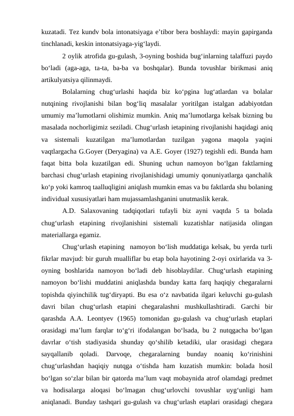 kuzatadi. Tez kundv bola intonatsiyaga e’tibor bera boshlaydi: mayin gapirganda
tinchlanadi, keskin intonatsiyaga-yig‘laydi.
2 oylik atrofida gu-gulash, 3-oyning boshida bug‘inlarning talaffuzi paydo
bо‘ladi  (aga-aga,  ta-ta,  ba-ba  va  boshqalar).  Bunda  tovushlar  birikmasi  aniq
artikulyatsiya qilinmaydi.
Bolalarning  chug‘urlashi  haqida  biz  kо‘pgina  lug‘atlardan  va  bolalar
nutqining  rivojlanishi  bilan  bog‘liq  masalalar  yoritilgan  istalgan  adabiyotdan
umumiy ma’lumotlarni olishimiz mumkin. Aniq ma’lumotlarga kelsak bizning bu
masalada nochorligimiz seziladi. Chug‘urlash ietapining rivojlanishi haqidagi aniq
va  sistemali  kuzatilgan  ma’lumotlardan  tuzilgan  yagona  maqola  yaqini
vaqtlargacha G.Goyer (Deryagina) va A.E. Goyer (1927) tegishli edi. Bunda ham
faqat  bitta  bola  kuzatilgan  edi.  Shuning  uchun  namoyon  bо‘lgan  faktlarning
barchasi chug‘urlash etapining rivojlanishidagi umumiy qonuniyatlarga qanchalik
kо‘p yoki kamroq taalluqligini aniqlash mumkin emas va bu faktlarda shu bolaning
individual xususiyatlari ham mujassamlashganini unutmaslik kerak.
A.D.  Salaxovaning  tadqiqotlari  tufayli  biz  ayni  vaqtda  5  ta  bolada
chug‘urlash  etapining  rivojlanishini  sistemali  kuzatishlar  natijasida  olingan
materiallarga egamiz.
Chug‘urlash etapining  namoyon bо‘lish muddatiga kelsak, bu yerda turli
fikrlar mavjud: bir guruh mualliflar bu etap bola hayotining 2-oyi oxirlarida va 3-
oyning  boshlarida  namoyon  bо‘ladi  deb  hisoblaydilar.  Chug‘urlash  etapining
namoyon bо‘lishi muddatini aniqlashda bunday katta farq haqiqiy chegaralarni
topishda qiyinchilik tug‘diryapti. Bu esa о‘z navbatida ilgari keluvchi gu-gulash
davri  bilan  chug‘urlash  etapini  chegaralashni  mushkullashtiradi.  Garchi  bir
qarashda  A.A.  Leontyev  (1965)  tomonidan  gu-gulash  va  chug‘urlash  etaplari
orasidagi ma’lum farqlar tо‘g‘ri ifodalangan bо‘lsada, bu 2 nutqgacha bо‘lgan
davrlar  о‘tish  stadiyasida  shunday  qо‘shilib  ketadiki,  ular  orasidagi  chegara
sayqallanib  qoladi.  Darvoqe,  chegaralarning  bunday  noaniq  kо‘rinishini
chug‘urlashdan  haqiqiy  nutqga  о‘tishda  ham  kuzatish  mumkin:  bolada  hosil
bо‘lgan sо‘zlar bilan bir qatorda ma’lum vaqt mobaynida atrof olamdagi predmet
va  hodisalarga  aloqasi  bо‘lmagan  chug‘urlovchi  tovushlar  uyg‘unligi  ham
aniqlanadi. Bunday tashqari gu-gulash va chug‘urlash etaplari orasidagi chegara
