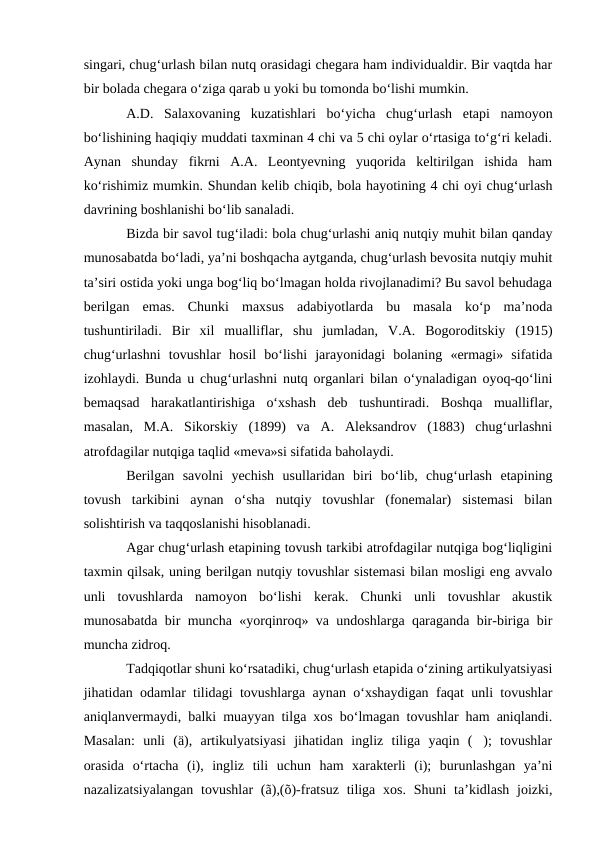 singari, chug‘urlash bilan nutq orasidagi chegara ham individualdir. Bir vaqtda har
bir bolada chegara о‘ziga qarab u yoki bu tomonda bо‘lishi mumkin.
A.D.  Salaxovaning  kuzatishlari  bо‘yicha  chug‘urlash  etapi  namoyon
bо‘lishining haqiqiy muddati taxminan 4 chi va 5 chi oylar о‘rtasiga tо‘g‘ri keladi.
Aynan  shunday  fikrni  A.A.  Leontyevning  yuqorida  keltirilgan  ishida  ham
kо‘rishimiz mumkin. Shundan kelib chiqib, bola hayotining 4 chi oyi chug‘urlash
davrining boshlanishi bо‘lib sanaladi. 
Bizda bir savol tug‘iladi: bola chug‘urlashi aniq nutqiy muhit bilan qanday
munosabatda bо‘ladi, ya’ni boshqacha aytganda, chug‘urlash bevosita nutqiy muhit
ta’siri ostida yoki unga bog‘liq bо‘lmagan holda rivojlanadimi? Bu savol behudaga
berilgan  emas.  Chunki  maxsus  adabiyotlarda  bu  masala  kо‘p  ma’noda
tushuntiriladi.  Bir  xil  mualliflar,  shu  jumladan,  V.A.  Bogoroditskiy  (1915)
chug‘urlashni  tovushlar  hosil  bо‘lishi  jarayonidagi  bolaning  «ermagi»  sifatida
izohlaydi. Bunda u chug‘urlashni nutq organlari bilan о‘ynaladigan oyoq-qо‘lini
bemaqsad  harakatlantirishiga  о‘xshash  deb  tushuntiradi.  Boshqa  mualliflar,
masalan,  M.A.  Sikorskiy  (1899)  va  A.  Aleksandrov  (1883)  chug‘urlashni
atrofdagilar nutqiga taqlid «meva»si sifatida baholaydi.
Berilgan  savolni  yechish  usullaridan  biri  bо‘lib,  chug‘urlash  etapining
tovush  tarkibini  aynan  о‘sha  nutqiy  tovushlar  (fonemalar)  sistemasi  bilan
solishtirish va taqqoslanishi hisoblanadi. 
Agar chug‘urlash etapining tovush tarkibi atrofdagilar nutqiga bog‘liqligini
taxmin qilsak, uning berilgan nutqiy tovushlar sistemasi bilan mosligi eng avvalo
unli  tovushlarda  namoyon  bо‘lishi  kerak.  Chunki  unli  tovushlar  akustik
munosabatda bir muncha «yorqinroq» va undoshlarga qaraganda bir-biriga bir
muncha zidroq. 
Tadqiqotlar shuni kо‘rsatadiki, chug‘urlash etapida о‘zining artikulyatsiyasi
jihatidan odamlar tilidagi tovushlarga aynan о‘xshaydigan faqat unli tovushlar
aniqlanvermaydi, balki muayyan tilga xos bо‘lmagan tovushlar ham aniqlandi.
Masalan:  unli  (ä),  artikulyatsiyasi  jihatidan  ingliz  tiliga  yaqin  ();  tovushlar
orasida  о‘rtacha  (i),  ingliz  tili  uchun  ham  xarakterli  (i);  burunlashgan  ya’ni
nazalizatsiyalangan  tovushlar  (ã),(õ)-fratsuz tiliga  xos.  Shuni  ta’kidlash  joizki,
