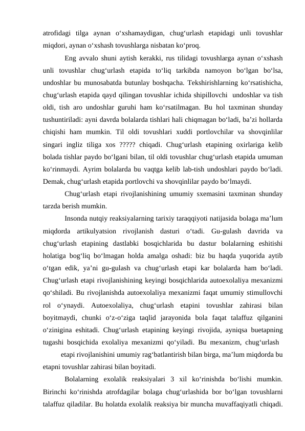atrofidagi  tilga  aynan  о‘xshamaydigan,  chug‘urlash  etapidagi  unli  tovushlar
miqdori, aynan о‘xshash tovushlarga nisbatan kо‘proq.
Eng avvalo shuni aytish kerakki, rus tilidagi tovushlarga aynan о‘xshash
unli  tovushlar  chug‘urlash  etapida  tо‘liq  tarkibda  namoyon  bо‘lgan  bо‘lsa,
undoshlar bu munosabatda butunlay boshqacha. Tekshirishlarning kо‘rsatishicha,
chug‘urlash etapida qayd qilingan tovushlar ichida shipillovchi  undoshlar va tish
oldi, tish aro undoshlar guruhi ham kо‘rsatilmagan. Bu hol taxminan shunday
tushuntiriladi: ayni davrda bolalarda tishlari hali chiqmagan bо‘ladi, ba’zi hollarda
chiqishi  ham  mumkin.  Til  oldi  tovushlari  xuddi  portlovchilar  va  shovqinlilar
singari  ingliz  tiliga  xos  ?????  chiqadi.  Chug‘urlash  etapining  oxirlariga  kelib
bolada tishlar paydo bо‘lgani bilan, til oldi tovushlar chug‘urlash etapida umuman
kо‘rinmaydi. Ayrim bolalarda bu vaqtga kelib lab-tish undoshlari paydo bо‘ladi.
Demak, chug‘urlash etapida portlovchi va shovqinlilar paydo bо‘lmaydi.
Chug‘urlash etapi rivojlanishining umumiy sxemasini taxminan shunday
tarzda berish mumkin.
Insonda nutqiy reaksiyalarning tarixiy taraqqiyoti natijasida bolaga ma’lum
miqdorda  artikulyatsion  rivojlanish  dasturi  о‘tadi.  Gu-gulash  davrida  va
chug‘urlash  etapining  dastlabki  bosqichlarida  bu  dastur  bolalarning  eshitishi
holatiga bog‘liq bо‘lmagan holda amalga oshadi: biz bu haqda yuqorida aytib
о‘tgan  edik,  ya’ni  gu-gulash  va  chug‘urlash  etapi  kar  bolalarda  ham  bо‘ladi.
Chug‘urlash etapi rivojlanishining keyingi bosqichlarida autoexolaliya mexanizmi
qо‘shiladi. Bu rivojlanishda autoexolaliya mexanizmi faqat umumiy stimullovchi
rol  о‘ynaydi.  Autoexolaliya,  chug‘urlash  etapini  tovushlar  zahirasi  bilan
boyitmaydi,  chunki  о‘z-о‘ziga  taqlid  jarayonida  bola  faqat  talaffuz  qilganini
о‘zinigina eshitadi. Chug‘urlash etapining keyingi rivojida, ayniqsa buetapning
tugashi bosqichida exolaliya mexanizmi qо‘yiladi. Bu mexanizm, chug‘urlash  
etapi rivojlanishini umumiy rag‘batlantirish bilan birga, ma’lum miqdorda bu
etapni tovushlar zahirasi bilan boyitadi.
Bolalarning  exolalik  reaksiyalari  3  xil  kо‘rinishda  bо‘lishi  mumkin.
Birinchi kо‘rinishda atrofdagilar bolaga chug‘urlashida bor bо‘lgan tovushlarni
talaffuz qiladilar. Bu holatda exolalik reaksiya bir muncha muvaffaqiyatli chiqadi.
