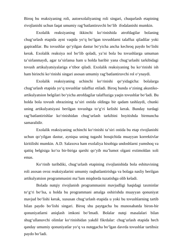 Biroq bu reaksiyaning roli, autoexolaliyaning roli singari, chuqurlash etapining
rivojlanishi uchun faqat umumiy rag‘batlantiruvchi bо‘lib  ifodalanishi mumkin.
Exolalik  reaksiyaning  ikkinchi  kо‘rinishida  atrofdagilar  bolaning
chug‘urlash etapida ayni vaqtda yо‘q bо‘lgan tovushlarni talaffuz qiladilar yoki
gapiradilar. Bu tovushlar qо‘yilgan dastur bо‘yicha ancha kechroq paydo bо‘lishi
kerak. Exolalik reaksiya nol bо‘lib qoladi, ya’ni bola bu tovushlarga umuman
ta’sirlanmaydi, agar ta’sirlansa ham u holda baribir yana chug‘urlashi tarkibidagi
tovush artikulyatsiyalariga e’tibor qiladi. Exolalik reaksiyaning bu kо‘rinishi ish
ham birinchi kо‘rinishi singari asosan umumiy rag‘batlantiruvchi rol о‘ynaydi.
Exolalik  reaksiyaning  uchinchi  kо‘rinishi  qо‘yidagicha:  bolalarga
chug‘urlash etapida yо‘q tovushlar talaffuz etiladi. Biroq bunda о‘zining akustiko-
artikulyatsion belgilari bо‘yicha atrofdagilar talaffuziga yaqin tovushlar bо‘ladi. Bu
holda bola tovush obrazining ta’siri ostida oldinga bir qadam tashlaydi, chunki
uning  artikulyatsiyasi  berilgan  tovushga  tо‘g‘ri  kelishi  kerak.  Bunday  turdagi
rag‘batlantirishlar  kо‘rinishidan  chug‘urlash  tarkibini  boyitishda  birmuncha
samaralidir.
Exolalik reaksiyaning uchinchi kо‘rinishi ta’siri ostida bu etap rivojlanishi
uchun qо‘yilgan dastur, ayniqsa uning tugashi bosqichida muayyan korrektivlar
kiritilishi mumkin. A.D. Salaxova ham exolaliya hisobiga undoshlarni yumshoq va
qattiq belgisiga kо‘ra bir-biriga qarshi qо‘yib ma’lumot olgani extimoldan xoli
emas.
Kо‘rinib turibdiki, chug‘urlash etapining rivojlanishida bola eshituvining
roli asosan ovoz reaksiyalarini umumiy raqbatlantirishga va bolaga nasliy berilgan
artikulyatsion programmasini ma’lum miqdorda tuzatishga olib keladi.
Bolada nutqiy rivojlanish programmasini mavjudligi haqidagi taxminlar
tо‘g‘ri bо‘lsa, u holda bu programmani amalga oshirishda muayyan qonuniyat
mavjud bо‘lishi kerak, xususan chug‘urlash etapida u yoki bu tovushlarning tartib
bilan  paydo  bо‘lishi  singari.  Biroq  shu  paytgacha  bu  munosabatda  biron-bir
qonuniyatlarni  aniqlash  imkoni  bо‘lmadi.  Bolalar  nutqi  masalalari  bilan
shug‘ullanuvchi olimlar kо‘rinishidan yakdil fikrdalar: chug‘urlash etapida hech
qanday umumiy qonuniyatlar yо‘q va nutqgacha bо‘lgan davrda tovushlar tartibsiz
paydo bо‘ladi.

