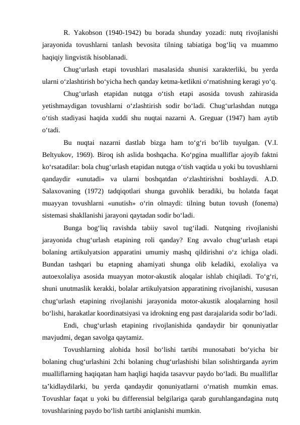 R. Yakobson (1940-1942) bu borada shunday yozadi: nutq rivojlanishi
jarayonida  tovushlarni  tanlash  bevosita  tilning  tabiatiga  bog‘liq  va  muammo
haqiqiy lingvistik hisoblanadi.
Chug‘urlash  etapi  tovushlari  masalasida  shunisi  xarakterliki,  bu  yerda
ularni о‘zlashtirish bо‘yicha hech qanday ketma-ketlikni о‘rnatishning keragi yо‘q.
Chug‘urlash  etapidan  nutqga  о‘tish  etapi  asosida  tovush  zahirasida
yetishmaydigan  tovushlarni  о‘zlashtirish  sodir  bо‘ladi.  Chug‘urlashdan  nutqga
о‘tish stadiyasi haqida xuddi shu nuqtai nazarni A. Greguar (1947) ham aytib
о‘tadi. 
Bu  nuqtai  nazarni  dastlab  bizga  ham  tо‘g‘ri  bо‘lib  tuyulgan.  (V.I.
Beltyukov, 1969). Biroq ish aslida boshqacha. Kо‘pgina mualliflar ajoyib faktni
kо‘rsatadilar: bola chug‘urlash etapidan nutqga о‘tish vaqtida u yoki bu tovushlarni
qandaydir  «unutadi»  va  ularni  boshqatdan  о‘zlashtirishni  boshlaydi.  A.D.
Salaxovaning  (1972)  tadqiqotlari  shunga  guvohlik  beradiki,  bu  holatda  faqat
muayyan  tovushlarni  «unutish»  о‘rin  olmaydi:  tilning  butun  tovush  (fonema)
sistemasi shakllanishi jarayoni qaytadan sodir bо‘ladi.
Bunga  bog‘liq  ravishda  tabiiy  savol  tug‘iladi.  Nutqning  rivojlanishi
jarayonida  chug‘urlash  etapining  roli  qanday?  Eng  avvalo  chug‘urlash  etapi
bolaning artikulyatsion  apparatini  umumiy mashq  qildirishni  о‘z  ichiga  oladi.
Bundan  tashqari  bu  etapning  ahamiyati  shunga  olib  keladiki,  exolaliya  va
autoexolaliya asosida muayyan motor-akustik aloqalar ishlab chiqiladi. Tо‘g‘ri,
shuni unutmaslik kerakki, bolalar artikulyatsion apparatining rivojlanishi, xususan
chug‘urlash  etapining  rivojlanishi  jarayonida  motor-akustik  aloqalarning  hosil
bо‘lishi, harakatlar koordinatsiyasi va idrokning eng past darajalarida sodir bо‘ladi.
Endi,  chug‘urlash  etapining  rivojlanishida  qandaydir  bir  qonuniyatlar
mavjudmi, degan savolga qaytamiz.
Tovushlarning  alohida  hosil  bо‘lishi  tartibi  munosabati  bо‘yicha  bir
bolaning chug‘urlashini 2chi bolaning chug‘urlashishi bilan solishtirganda ayrim
mualliflarning haqiqatan ham haqligi haqida tasavvur paydo bо‘ladi. Bu mualliflar
ta’kidlaydilarki,  bu  yerda  qandaydir  qonuniyatlarni  о‘rnatish  mumkin  emas.
Tovushlar faqat u yoki bu differensial belgilariga qarab guruhlangandagina nutq
tovushlarining paydo bо‘lish tartibi aniqlanishi mumkin.
