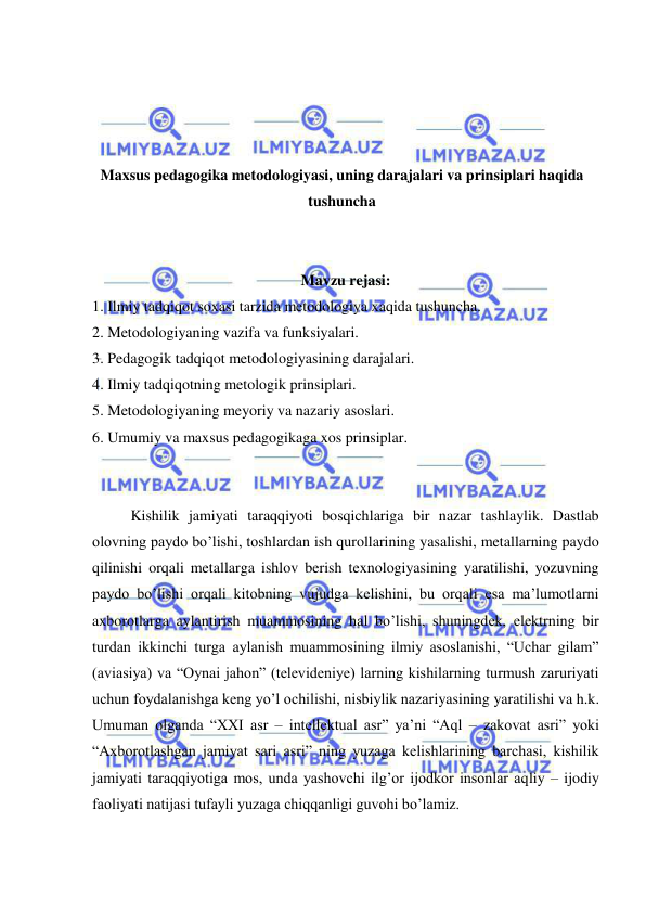  
 
 
 
 
 
Maxsus pedagogika metodologiyasi, uning darajalari va prinsiplari haqida 
tushuncha 
 
 
Mavzu rejasi: 
1. Ilmiy tadqiqot soxasi tarzida metodologiya xaqida tushuncha. 
2. Metodologiyaning vazifa va funksiyalari. 
3. Pedagogik tadqiqot metodologiyasining darajalari. 
4. Ilmiy tadqiqotning metologik prinsiplari. 
5. Metodologiyaning meyoriy va nazariy asoslari. 
6. Umumiy va maxsus pedagogikaga xos prinsiplar. 
 
 
Kishilik jamiyati taraqqiyoti bosqichlariga bir nazar tashlaylik. Dastlab 
olovning paydo bo’lishi, toshlardan ish qurollarining yasalishi, metallarning paydo 
qilinishi orqali metallarga ishlov berish texnologiyasining yaratilishi, yozuvning 
paydo bo’lishi orqali kitobning vujudga kelishini, bu orqali esa ma’lumotlarni 
axborotlarga aylantirish muammosining hal bo’lishi, shuningdek, elektrning bir 
turdan ikkinchi turga aylanish muammosining ilmiy asoslanishi, “Uchar gilam” 
(aviasiya) va “Oynai jahon” (televideniye) larning kishilarning turmush zaruriyati 
uchun foydalanishga keng yo’l ochilishi, nisbiylik nazariyasining yaratilishi va h.k. 
Umuman olganda “XXI asr – intellektual asr” ya’ni “Aql – zakovat asri” yoki 
“Axborotlashgan jamiyat sari asri” ning yuzaga kelishlarining barchasi, kishilik 
jamiyati taraqqiyotiga mos, unda yashovchi ilg’or ijodkor insonlar aqliy – ijodiy 
faoliyati natijasi tufayli yuzaga chiqqanligi guvohi bo’lamiz. 
