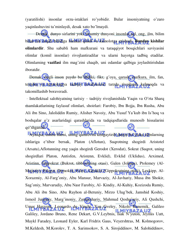  
 
(yaratilishi) insonlar orzu-istaklari ro’yobidir. Bular insoniyatning o’zaro 
yaqinlashuvini ta’minlaydi, desak xato bo’lmaydi. 
    
Demak, dunyo sirlarini yoki umumiy dunyoni insonlar aql, ong, ilm, bilim 
bilan fan orqali bilishga harakat qiladi va kamolotga erishadi. Bunday kishilar 
olimlardir. Shu sababli ham mafkurani va taraqqiyot bosqichlari saviyasini 
olimlar (komil insonlar) rivojlantiradilar va ularni hayotga tadbiq etadilar. 
Olimlarning vazifasi ilm mag’zini chaqib, uni odamlar qalbiga joylashtirishdan 
iboratdir. 
    Demak, ongli inson paydo bo’libdiki, fikr, g’oya, qarash, mafkura, ilm, fan, 
texnika va texnologiya tadrijiy (evalyusion) tarzda rivojlanib kelmoqda va 
takomillashib boraveradi. 
    Intellektual salohiyatning tarixiy – tadrijiy rivojlanishida Yaqin va O’rta Sharq 
mamlakatlarining faylasuf olimlari, shoirlari: Farobiy, Ibn Bojja, Ibn Rusha, Abu 
Ali ibn Sino, Jaloliddin Rumiy, Alisher Navoiy, Abu Yusuf Ya’kub ibn Is’hoq va 
boshqalar o’z asarlaridagi qarashlarida va tadqiqodlarida munosib hissalarini 
qo’shganlar. 
    Ayniqsa, ushbu fikrni, uning qamrovini kengaytirib dunyo bo’yicha olimlarning 
ishlariga e’tibor bersak, Platon (Aflotun), Suqrotning shogirdi Aristotel 
(Arsatu),Aflotunning eng yaqin shogirdi Gerodot (Xerodat), Sokrat (Suqrot, uning 
shogirdlari Platon, Antisfen, Aristenn, Evklid), Evklid (Uklidus), Arximed, 
Aristinn, Gippokrat (Bukrot, tibbiyotning otasi), Galen (Jolinus), Ptolemey (Al-
Majistiy), Pifagor, Demokrit, Fales , Geraklit (Gippokratning otasi), Levkipp, Al-
Xorazmiy, Al-Farg’oniy, Abu Mansur, Marvaziy, Al-Javhariy, Musa ibn Shokir, 
Sag’oniy, Marvarudiy, Abu Nasr Farobiy, Al- Kindiy, Al-Kuhiy, Kozizoda Rumiy, 
Abu Ali ibn Sino, Abu Rayhon al-Beruniy, Mirzo Ulug’bek, Jamshid Koshiy, 
Ismoil Jurjoniy, Marg’inoniy, Zamaxshariy, Mahmud Qoshg’ariy, Ali Qushchi, 
Umar Hayyom, Leonardo do Vinchi, Yan Gveley, Nikolo Konernik, Galileo 
Galiley, Jordano Bruno, Rene Dekart, G.V.Leybnis, Isak N’yuton, Jeymis Uatt, 
Maykl Faradey, Leonard Eyler, Karl Fridrix Gaus, Veyershtras, M. Kolmogorov, 
M.Keldesh, M.Korolev, T. A. Sarimsokov, S. A. Sirojiddinov, M. Salohiddinov, 
