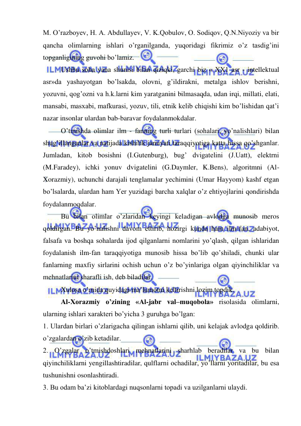  
 
M. O’razboyev, H. A. Abdullayev, V. K.Qobulov, O. Sodiqov, Q.N.Niyoziy va bir 
qancha olimlarning ishlari o’rganilganda, yuqoridagi fikrimiz o’z tasdig’ini 
topganligining guvohi bo’lamiz.  
 
Ushbu soha yana shunisi bilan qiziqki, garchi biz « XX1 asr - intellektual 
asr»da yashayotgan bo’lsakda, olovni, g’ildirakni, metalga ishlov berishni, 
yozuvni, qog’ozni va h.k.larni kim yaratganini bilmasaqda, udan irqi, millati, elati, 
mansabi, masxabi, mafkurasi, yozuv, tili, etnik kelib chiqishi kim bo’lishidan qat’i 
nazar insonlar ulardan bab-baravar foydalanmokdalar. 
 
O’tmishda olimlar ilm - fanning turli turlari (sohalari, yo’nalishlari) bilan 
shug’illanganlar va natijada kishilik jamiyati taraqqiyotiga katta hissa qo’shganlar. 
Jumladan, kitob bosishni (I.Gutenburg), bug’ dvigatelini (J.Uatt), elektrni 
(M.Faradey), ichki yonuv dvigatelini (G.Daymler, K.Bens), algoritmni (Al-
Xorazmiy), uchunchi darajali tenglamalar yechimini (Umar Hayyom) kashf etgan 
bo’lsalarda, ulardan ham Yer yuzidagi barcha xalqlar o’z ehtiyojlarini qondirishda 
foydalanmoqdalar. 
 
Bu bilan olimlar o’zlaridan keyingi keladigan avlodga munosib meros 
qoldirgan. Bu yo’nalishni davom ettirib, hozirgi kunda ham ilm-fan, adabiyot, 
falsafa va boshqa sohalarda ijod qilganlarni nomlarini yo’qlash, qilgan ishlaridan 
foydalanish ilm-fan taraqqiyotiga munosib hissa bo’lib qo’shiladi, chunki ular 
fanlarning maxfiy sirlarini ochish uchun o’z bo’yinlariga olgan qiyinchiliklar va 
mehnatlarini sharafli ish, deb biladilar. 
 
Xulosa o’rnida quyidagi ma’lumotni keltirishni lozim topdik. 
 
Al-Xorazmiy o’zining «Al-jabr val–muqobola» risolasida olimlarni, 
ularning ishlari xarakteri bo’yicha 3 guruhga bo’lgan:  
1. Ulardan birlari o’zlarigacha qilingan ishlarni qilib, uni kelajak avlodga qoldirib. 
o’zgalardan o’zib ketadilar. 
2. O’zgalar o’tmishdoshlari mehnatlarini sharhlab beradilar va bu bilan 
qiyinchiliklarni yengillashtiradilar, qulflarni ochadilar, yo’llarni yoritadilar, bu esa 
tushunishni osonlashtiradi. 
3. Bu odam ba’zi kitoblardagi nuqsonlarni topadi va uzilganlarni ulaydi.   
