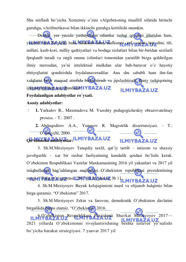  
 
Shu sinflash bo’yicha Xorazmiy o’zini «Algebra»ning muallifi sifatida birinchi 
guruhga, «Arifmetika»si bilan ikkinchi guruhga kiritilishi mumkin. 
 
Demak, yer yuzida yashayotgan odamlar tashqi qiyofasi jihatidan ham, 
yashash tarzi bo’yicha ham, tafakkuri ham, mafkurasi, urf - odati, irqi, dini, tili, 
millati, kasb-kori, milliy qadriyatlari va boshqa xislatlari bilan bir-biridan sezilarli 
fprqlanib turadi va ongli omma (olimlar) tomonidan yaratilib bizga qoldirilgan 
ilmiy merosdan, ya’ni intelektual mulkdan ular bab-baravar o’z hayotiy 
ehtiyojlarini qondirishda foydalanaveradilar. Ana shu sababli ham ilm-fan 
xalqlarni biror maqsad atrofida birlashtiradi va jipslashtiradi. Ilmiy tadqiqotning 
ijtimoiyligi ham ana shundadir. 
Foydalanilgan adabiyotlar ro`yxati. 
Asosiy adabiyotlar: 
1. Yarkulov R., Maxmudova M. Vыsshiy pedagogicheskiy obrazovatelnыy 
prosess. - T.: 2007 . 
2.  Abduqodirov A.A., Yunusov R. Magistrlik dissertatsiyasi. - T.: 
O’qituvchi, 2000. 
Qo’shimcha adabiyotlar: 
  
3. Sh.M.Mirziyoyev Tanqidiy taxlil, qat’iy tartib – intizom va shaxsiy 
javobgarlik – xar bir raxbar faoliyatining kundalik qoidasi bo’lishi kerak. 
O’zbekiston Respublikasi Vazirlar Maxkamasining 2016 yil yakunlari va 2017 yil 
istiqbollariga bag’ishlangan majlisdagi O’zbekiston republikasi prezidentining 
nutqi. // Xalq so’zi gazetasi. 2017 yil 16 yanvar, № 11. 
  
4. Sh.M.Mirziyoyev Buyuk kelajagimizni mard va olijanob halqimiz bilan 
birga quramiz. “O’zbekiston” 2017. 
  
5. Sh.M.Mirziyoyev Erkin va farovon, demokratik O’zbekiston davlatini 
birgalikda barpo etamiz. “O’zbekiston” 2016. 
6.O’zbekiston Respublikasi Prezidenti Shavkat Mirziyoyev 2017—
2021 yillarda O’zbekistonni rivojlantirishning beshta ustuvor yo’nalishi 
bo’yicha harakat strategiyasi. 7 yanvar 2017 yil 
