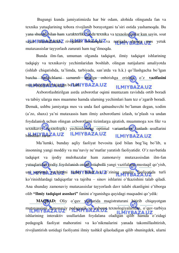  
 
 Bugungi kunda jamiyatimizda har bir odam, alohida olinganda fan va 
texnika yutuqlarining tobora rivojlanib borayotgani ta’siri ostida yashamoqda. Bu 
yana shunisi bilan ham xarakterliki, unda texnika va texnologiyalar kun sayin, soat 
sayin takomillashib, rivojlanib bormoqda va natijada shunga mos yetuk 
mutaxassislar tayyorlash zarurati ham tug’ilmoqda. 
Bunda ilm-fan, umuman olganda tadqiqot, ilmiy tadqiqot ishlarining 
tadqiqiy va texnikaviy yechimlaridan boshlab, olingan natijalarni amaliyotda 
(ishlab chiqarishda, ta’limda, tarbiyada, san’atda va h.k.) qo’llashgacha bo’lgan 
barcha bosqichlarni samarali amalga oshirishga erishsa, o’z vazifasini 
muvafaqqiyatli bajargan bo’ladi. 
Axborotlashtirilgan asrda axborotlar oqimi muntazam ravishda ortib boradi 
va tabiiy ularga mos muammo hamda ularning yechimlari ham tez o’zgarib boradi. 
Demak, ushbu jamiyatga mos va unda faol qatnashuvchi bo’laman degan, xodim 
(a’zo, shaxs) ya’ni mutaxassis ham ilmiy axborotlarni izlash, to’plash va undan 
foydalanish uchun olingan axborotlarni tizimlarga ajratish, muammoga xos fikr va 
texnikaviy (texnologik) yechimlarning optimal variantlarini tanlash usullarini 
bilishlari zarur. 
Ma’lumki, bunday aqliy faoliyat bevosita ijod bilan bog’liq bo’lib, u 
insonning yangi moddiy va ma’naviy ne’matlar yaratish faoliyatidir. O’z navbatida 
tadqiqot va ijodiy mulohazalar ham zamonaviy mutaxassisdan ilm-fan 
yutuqlaridan ijodiy foydalanish orqali istiqbolli yangi vazifalarni mustaqil qo’yish, 
uni optimal yechimini tanlay bilish va o’zining amaliy faoliyatida turli 
ko’rinishlardagi tadqiqotlar va tajriba – sinov ishlarini o’tkazishini talab qiladi. 
Ana shunday zamonaviy mutaxassislar tayyorlash davr talabi ekanligini e’tiborga 
olib “Ilmiy tadqiqot asoslari” fanini o’rganishga quyidagi maqsadni qo’ydik: 
MAQSAD: Oliy o’quv yurtlarida magistraturani bitirib chiqayotgan 
mutaxassisni zamonaviy pedagogik va axborot texnologiyalaridan, o’quv-tarbiya 
ishlarining interaktiv usullaridan foydalana oladigan qilib hamda o’zidagi 
pedagogik faoliyat mahoratini va ko’nikmalarini yanada takomillashtirish, 
rivojlantirish ustidagi faoliyatni ilmiy tashkil qilaoladigan qilib shuningdek, ularni 
