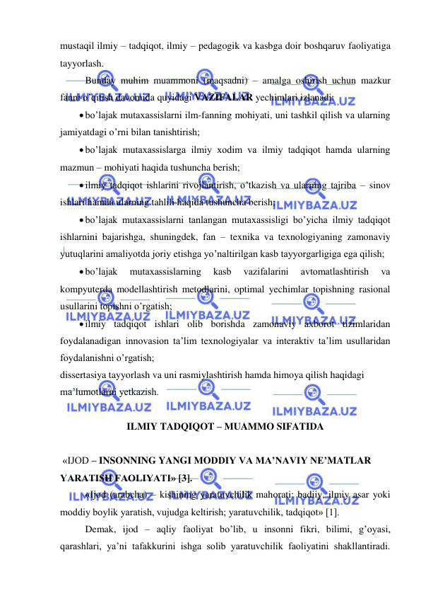  
 
mustaqil ilmiy – tadqiqot, ilmiy – pedagogik va kasbga doir boshqaruv faoliyatiga 
tayyorlash. 
Bunday muhim muammoni (maqsadni) – amalga oshirish uchun mazkur 
fanni o’qitish davomida quyidagi VAZIFALAR yechimlari izlanadi:  
 bo’lajak mutaxassislarni ilm-fanning mohiyati, uni tashkil qilish va ularning 
jamiyatdagi o’rni bilan tanishtirish; 
 bo’lajak mutaxassislarga ilmiy xodim va ilmiy tadqiqot hamda ularning 
mazmun – mohiyati haqida tushuncha berish; 
 ilmiy tadqiqot ishlarini rivojlantirish, o’tkazish va ularning tajriba – sinov 
ishlari hamda ularning tahlili haqida tushuncha berish; 
 bo’lajak mutaxassislarni tanlangan mutaxassisligi bo’yicha ilmiy tadqiqot 
ishlarnini bajarishga, shuningdek, fan – texnika va texnologiyaning zamonaviy 
yutuqlarini amaliyotda joriy etishga yo’naltirilgan kasb tayyorgarligiga ega qilish; 
 bo’lajak 
mutaxassislarning 
kasb 
vazifalarini 
avtomatlashtirish 
va 
kompyuterda modellashtirish metodlarini, optimal yechimlar topishning rasional 
usullarini topishni o’rgatish; 
 ilmiy tadqiqot ishlari olib borishda zamonaviy axborot tizimlaridan 
foydalanadigan innovasion ta’lim texnologiyalar va interaktiv ta’lim usullaridan 
foydalanishni o’rgatish; 
dissertasiya tayyorlash va uni rasmiylashtirish hamda himoya qilish haqidagi 
ma’lumotlarni yetkazish. 
 
ILMIY TADQIQOT – MUAMMO SIFATIDA 
 
 «IJOD – INSONNING YANGI MODDIY VA MA’NAVIY NE’MATLAR 
YARATISH FAOLIYATI» [3]. 
«Ijod (arabcha) – kishining yaratuvchilik mahorati: badiiy, ilmiy asar yoki 
moddiy boylik yaratish, vujudga keltirish; yaratuvchilik, tadqiqot» [1]. 
Demak, ijod – aqliy faoliyat bo’lib, u insonni fikri, bilimi, g’oyasi, 
qarashlari, ya’ni tafakkurini ishga solib yaratuvchilik faoliyatini shakllantiradi. 
