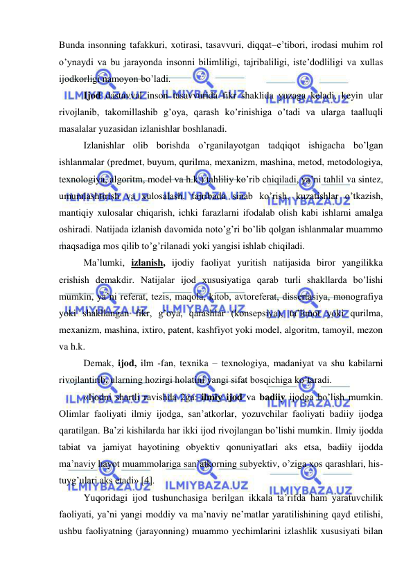  
 
Bunda insonning tafakkuri, xotirasi, tasavvuri, diqqat–e’tibori, irodasi muhim rol 
o’ynaydi va bu jarayonda insonni bilimliligi, tajribaliligi, iste’dodliligi va xullas 
ijodkorligi namoyon bo’ladi. 
Ijod dastavval inson tasavvurida fikr shaklida yuzaga keladi, keyin ular 
rivojlanib, takomillashib g’oya, qarash ko’rinishiga o’tadi va ularga taalluqli 
masalalar yuzasidan izlanishlar boshlanadi. 
Izlanishlar olib borishda o’rganilayotgan tadqiqot ishigacha bo’lgan 
ishlanmalar (predmet, buyum, qurilma, mexanizm, mashina, metod, metodologiya, 
texnologiya, algoritm, model va h.k.) tahliliy ko’rib chiqiladi, ya’ni tahlil va sintez, 
umumlashtirish va xulosalash, tajribada sinab ko’rish, kuzatishlar o’tkazish, 
mantiqiy xulosalar chiqarish, ichki farazlarni ifodalab olish kabi ishlarni amalga 
oshiradi. Natijada izlanish davomida noto’g’ri bo’lib qolgan ishlanmalar muammo 
maqsadiga mos qilib to’g’rilanadi yoki yangisi ishlab chiqiladi.  
Ma’lumki, izlanish, ijodiy faoliyat yuritish natijasida biror yangilikka 
erishish demakdir. Natijalar ijod xususiyatiga qarab turli shakllarda bo’lishi 
mumkin, ya’ni referat, tezis, maqola, kitob, avtoreferat, dissertasiya, monografiya 
yoki shakllangan fikr, g’oya, qarashlar (konsepsiya), ta’limot yoki qurilma, 
mexanizm, mashina, ixtiro, patent, kashfiyot yoki model, algoritm, tamoyil, mezon 
va h.k. 
Demak, ijod, ilm -fan, texnika – texnologiya, madaniyat va shu kabilarni 
rivojlantirib, ularning hozirgi holatini yangi sifat bosqichiga ko’taradi.  
«Ijodni shartli ravishda 2ga: ilmiy ijod va badiiy ijodga bo’lish mumkin. 
Olimlar faoliyati ilmiy ijodga, san’atkorlar, yozuvchilar faoliyati badiiy ijodga 
qaratilgan. Ba’zi kishilarda har ikki ijod rivojlangan bo’lishi mumkin. Ilmiy ijodda 
tabiat va jamiyat hayotining obyektiv qonuniyatlari aks etsa, badiiy ijodda 
ma’naviy hayot muammolariga san’atkorning subyektiv, o’ziga xos qarashlari, his-
tuyg’ulari aks etadi» [4]. 
Yuqoridagi ijod tushunchasiga berilgan ikkala ta’rifda ham yaratuvchilik 
faoliyati, ya’ni yangi moddiy va ma’naviy ne’matlar yaratilishining qayd etilishi, 
ushbu faoliyatning (jarayonning) muammo yechimlarini izlashlik xususiyati bilan 
