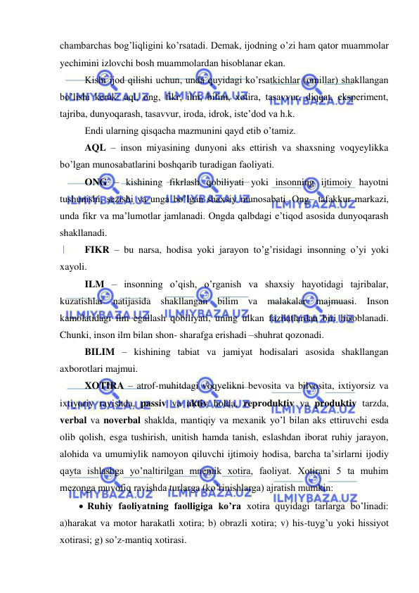  
 
chambarchas bog’liqligini ko’rsatadi. Demak, ijodning o’zi ham qator muammolar 
yechimini izlovchi bosh muammolardan hisoblanar ekan.  
Kishi ijod qilishi uchun, unda quyidagi ko’rsatkichlar (omillar) shakllangan 
bo’lishi kerak: aql, ong, fikr, ilm, bilim, xotira, tasavvur, diqqat, eksperiment, 
tajriba, dunyoqarash, tasavvur, iroda, idrok, iste’dod va h.k. 
Endi ularning qisqacha mazmunini qayd etib o’tamiz.  
AQL – inson miyasining dunyoni aks ettirish va shaxsning voqyeylikka 
bo’lgan munosabatlarini boshqarib turadigan faoliyati. 
ONG – kishining fikrlash qobiliyati yoki insonning ijtimoiy hayotni 
tushunishi, sezishi va unga bo’lgan shaxsiy munosabati. Ong– tafakkur markazi, 
unda fikr va ma’lumotlar jamlanadi. Ongda qalbdagi e’tiqod asosida dunyoqarash 
shakllanadi. 
FIKR – bu narsa, hodisa yoki jarayon to’g’risidagi insonning o’yi yoki 
xayoli.  
ILM – insonning o’qish, o’rganish va shaxsiy hayotidagi tajribalar, 
kuzatishlar natijasida shakllangan bilim va malakalar majmuasi. Inson 
kamolatidagi ilm egallash qobiliyati, uning ulkan fazilatlardan biri hisoblanadi. 
Chunki, inson ilm bilan shon- sharafga erishadi –shuhrat qozonadi. 
BILIM – kishining tabiat va jamiyat hodisalari asosida shakllangan 
axborotlari majmui. 
XOTIRA – atrof-muhitdagi voqyelikni bevosita va bilvosita, ixtiyorsiz va 
ixtiyoriy ravishda, passiv va aktiv holda, reproduktiv va produktiv tarzda, 
verbal va noverbal shaklda, mantiqiy va mexanik yo’l bilan aks ettiruvchi esda 
olib qolish, esga tushirish, unitish hamda tanish, eslashdan iborat ruhiy jarayon, 
alohida va umumiylik namoyon qiluvchi ijtimoiy hodisa, barcha ta’sirlarni ijodiy 
qayta ishlashga yo’naltirilgan mnemik xotira, faoliyat. Xotirani 5 ta muhim 
mezonga muvofiq ravishda turlarga (ko’rinishlarga) ajratish mumkin:  
  Ruhiy faoliyatning faolligiga ko’ra xotira quyidagi tarlarga bo’linadi: 
a)harakat va motor harakatli xotira; b) obrazli xotira; v) his-tuyg’u yoki hissiyot 
xotirasi; g) so’z-mantiq xotirasi.  
